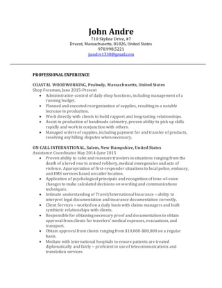 John Andre
710 Skyline Drive, #7
Dracut, Massachusetts, 01826, United States
978.998.5221
jjandre1330@gmail.com
PROFESSIONAL EXPERIENCE
COASTAL WOODWORKING, Peabody, Massachusetts, United States
Shop Foreman, June 2015-Present
 Administrative control of daily shop functions, including management of a
running budget.
 Planned and executed reorganization of supplies, resulting in a notable
increase in production.
 Work directly with clients to build rapport and long-lasting relationships.
 Assist in production of handmade cabinetry, proven ability to pick up skills
rapidly and work in conjunction with others.
 Managed orders of supplies, including payment for and transfer of products,
resolving any billing disputes when necessary.
ON CALL INTERNATIONAL, Salem, New Hampshire, United States
Assistance Coordinator May 2014-June 2015
 Proven ability to calm and reassure travelers in situations ranging from the
death of a loved one to armed robbery, medical emergencies and acts of
violence. Appropriation of first-responder situations to local police, embassy,
and EMS services based on caller location.
 Application of psychological principals and recognition of tone-of-voice
changes to make calculated decisions on wording and communications
techniques.
 Intimate understanding of Travel/International Insurance – ability to
interpret legal documentation and insurance documentation correctly.
 Client Services – worked on a daily basis with claims managers and built
symbiotic relationships with clients.
 Responsible for obtaining necessary proof and documentation to obtain
approval from clients for travelers’ medical expenses, evacuations, and
transport.
 Obtain approval from clients ranging from $10,000-$80,000 on a regular
basis.
 Mediate with international hospitals to ensure patients are treated
diplomatically and fairly – proficient in use of telecommunications and
translation services.
 