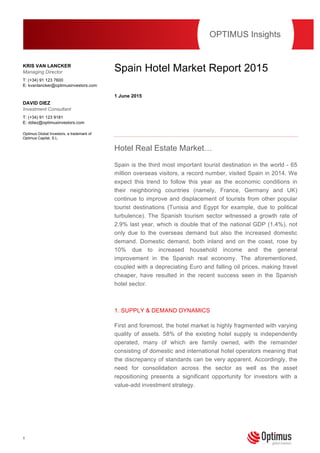 1
This publication should not be viewed as a ‘personal recommendation’ within the meaning of the Financial
Conduct Authority rules.
Spain Hotel Market Report 2015
1 June 2015
Hotel Real Estate Market…
Spain is the third most important tourist destination in the world - 65
million overseas visitors, a record number, visited Spain in 2014. We
expect this trend to follow this year as the economic conditions in
their neighboring countries (namely, France, Germany and UK)
continue to improve and displacement of tourists from other popular
tourist destinations (Tunisia and Egypt for example, due to political
turbulence). The Spanish tourism sector witnessed a growth rate of
2.9% last year, which is double that of the national GDP (1.4%), not
only due to the overseas demand but also the increased domestic
demand. Domestic demand, both inland and on the coast, rose by
10% due to increased household income and the general
improvement in the Spanish real economy. The aforementioned,
coupled with a depreciating Euro and falling oil prices, making travel
cheaper, have resulted in the recent success seen in the Spanish
hotel sector.
1. SUPPLY & DEMAND DYNAMICS
First and foremost, the hotel market is highly fragmented with varying
quality of assets. 58% of the existing hotel supply is independently
operated, many of which are family owned, with the remainder
consisting of domestic and international hotel operators meaning that
the discrepancy of standards can be very apparent. Accordingly, the
need for consolidation across the sector as well as the asset
repositioning presents a significant opportunity for investors with a
value-add investment strategy.
OPTIMUS Insights
KRIS VAN LANCKER
Managing Director
T: (+34) 91 123 7600
E: kvanlancker@optimusinvestors.com
DAVID DIEZ
Investment Consultant
T: (+34) 91 123 9181
E: ddiez@optimusinvestors.com
Optimus Global Investors, a trademark of
Optimus Capital, S.L.
 