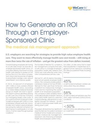 1 | W E C A R E T L C
T H E M E D I C A L R I S K M A N A G E M E N T A P P R O A C H
How to Generate an ROI
Through an Employer-
Sponsored Clinic
The medical risk management approach
Forward-looking employers are turning
to on-site (also known as near-site or
employer-sponsored) health clinics, an
innovative delivery mechanism to bring
health care directly to workers on the
factory floor or in the office complex.
Such clinics hold the promise of helping
to proactively manage costs, reduce
absenteeism and improve quality.i
In 2014, 32 percent of employers
with 1,000 or more workers offered
employee health clinics, according
to a Towers Watson-National Business
Group on Health 2013/2014 report.ii
The report’s authors identified offering
on-site care one of the top 10 tactics
for managing health care costs. A
2014 poll found that 29 percent of self-
funded employers with 5,000 or more
employees offered work-site clinics.
Smaller and medium-sized employers
are joining the national momentum by
teaming up to participate in on-site
clinics, in some cases through business
coalitions.iii
The founders of WeCare TLC, a medical
risk management company that uses
on-site clinics to manage employers’
population health risks, believe that
clinics are most effective when they
offer comprehensive primary care.
WeCare TLC, with 55 clients in five states,
does not just operate employee health
clinics; the company builds patient-
centered medical homes (PCMH).
WeCare TLC then uses those homes as
a platform for medical risk manage-
ment and for improving the overall
health of an employer’s population.
The company’s data analytics team
continually evaluates employers’ historical
and current health claims to customize
medical offerings, add services or more
tightly manage the network – all with
an eye to improving worker health and
driving down costs.
This paper will examine four significant
ways the WeCare TLC patient-centered
medical home model and compre-
hensive medical risk management
approach are improving employee
health and employers’ bottom lines.
Too often, on-site clinics fail to meet
their full potential. In September 2015,
global human resource consulting
firm Mercer published these troubling
findings:iv
45%
of self-funded employers’ workers use
clinics when they are offered.
58%
of self-funded employers say the
clinic helps members control chronic
conditions.
<50%
say their clinics are delivering a return
on investment.
U.S. employers are searching for strategies to provide high-value employee health
care. They want to more effectively manage health care cost trends – still rising at
more than twice the rate of inflation – and get the greatest value from dollars invested.
WeCaretlcPopulation Health Management
 