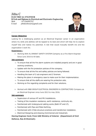 1
Career Objective
Looking for a challenging position as an Electrical Engineer career in an organization
where my skills and abilities will be tapped to its best and which will help me to explore
myself fully and realize my potential. A role that would mutually benefit me and the
organization I work for.
Experience :
 Working With AL EMARAT SAFETY SYSTEM Company as a Fire Alarm Engineer
Since June 2016 to till date.
Job summary
 To ensure that all the fire alarm systems are installed properly and are in good
working conditions.
 Update with the fire protection policies of the company.
 To ensure that all the fire and safety policies are being followed.
 Handling the team of 2 sub engineers and 2 foreman.
 Making the plans in emergency case to make sure for their implementation.
 To ensure that all the staffs are wearing fire protection aids.
 Working on fire regarding complaints and for their solutions.
 Worked with B&B GROUP ELECTRICAL ENGINEERS & CONTRACTORS Company as
an Electrical Engineer since June 2013 to may 2016.
Job summary
 Supervision of various HT and MV Installations.
 Testing of the insulation resistance, earth resistance, continuity etc.
 Familiarized with Underground cabling works (Both HT and LT).
 Familiarized with Pipe and Plate Earthing.
 Familiarized with 4 Pole structure erections and transformer installation.
 Electrical Designing and drawing (Commercial and Industrial).
Having Engineer Card, From UAE Ministry of Interior (Department of Civil
Defence, Ras Al Khaimah).
Jithu C
ELECTRICAL ENGINEER
B.Tech and Diploma in Electrical and Electronics Engineering
Mob +971566992767
E-mail jithukizhisseri@gmail.com
 