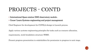  International Space station (ISS) observatory module .
 Cause: Learn Systems engineering and project management
Chief Engineer for development for CUPOLA design to Launch process.
Apply various systems engineering principles for tasks such as resource allocation,
requirements, work breakdown structure (WBS).
Present progress presentation to stakeholders for permission to progress to next stage.
10
 