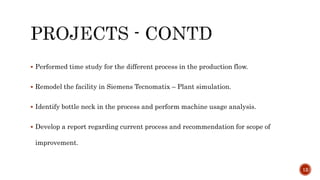  Performed time study for the different process in the production flow.
 Remodel the facility in Siemens Tecnomatix – Plant simulation.
 Identify bottle neck in the process and perform machine usage analysis.
 Develop a report regarding current process and recommendation for scope of
improvement.
12
 
