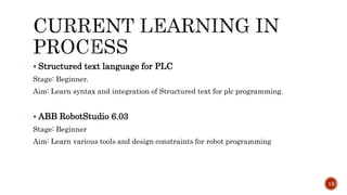  Structured text language for PLC
Stage: Beginner.
Aim: Learn syntax and integration of Structured text for plc programming.
 ABB RobotStudio 6.03
Stage: Beginner
Aim: Learn various tools and design constraints for robot programming
13
 