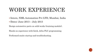  Intern, NML Automation Pvt LTD, Mumbai, India
 Dates: June 2013 – July 2013
Design automotive parts on solid works (training module).
Hands on experience with fatek, delta PLC programming.
Performed onsite startup and troubleshooting.
3
 
