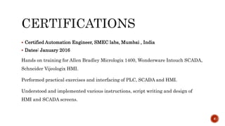  Certified Automation Engineer, SMEC labs, Mumbai , India
 Dates: January 2016
Hands on training for Allen Bradley Micrologix 1400, Wonderware Intouch SCADA,
Schneider Vijeologix HMI.
Performed practical exercises and interfacing of PLC, SCADA and HMI.
Understood and implemented various instructions, script writing and design of
HMI and SCADA screens.
6
 
