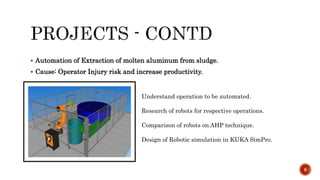  Automation of Extraction of molten aluminum from sludge.
 Cause: Operator Injury risk and increase productivity.
8
Understand operation to be automated.
Research of robots for respective operations.
Comparison of robots on AHP technique.
Design of Robotic simulation in KUKA SimPro.
 
