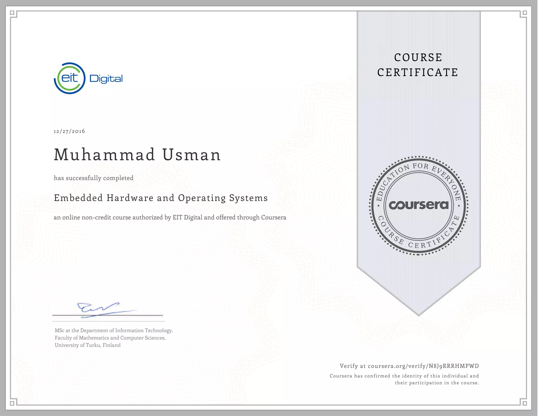 EDUCA
T
ION FOR EVE
R
YONE
CO
U
R
S
E
C E R T I F
I
C
A
TE
COURSE
CERTIFICATE
12/27/2016
Muhammad Usman
Embedded Hardware and Operating Systems
an online non-credit course authorized by EIT Digital and offered through Coursera
has successfully completed
MSc at the Department of Information Technology,
Faculty of Mathematics and Computer Sciences,
University of Turku, Finland
Verify at coursera.org/verify/N8J9RRRHMPWD
Coursera has confirmed the identity of this individual and
their participation in the course.