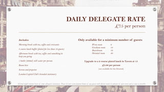 DAILY DELEGATE RATE
£75 per person
Includes:
Morning break with tea, coffee and croissants
3 course lunch buffet (plated for less than 10 guests)
Afternoon break with tea, coffee and something to
keep you going
1 bottle (200ml) still water per person
Room hire
Screen and projector
London Capital Club’s branded stationary
Wren room 6
Gresham room 10
Boardroom 16
Oriental room 40
Only available for a minimum number of guests
All food might contain traces of some allergenic substances. Please let your event planner know of any guests with dietary needs in advance of your event and as soon as possible.
Upgrade to a 2 course plated lunch in Tavern at 15
£5.00 per person
(not available for the Oriental)
 