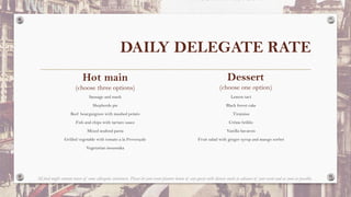 DAILY DELEGATE RATE
Hot main
(choose three options)
Sausage and mash
Shepherds pie
Beef bourguignon with mashed potato
Fish and chips with tartare sauce
Mixed seafood pasta
Grilled vegetable with tomato a la Provençale
Vegetarian moussaka
Lemon tart
Black forest cake
Tiramisu
Crème brûlée
Vanilla bavarois
Fruit salad with ginger syrup and mango sorbet
Dessert
(choose one option)
All food might contain traces of some allergenic substances. Please let your event planner know of any guests with dietary needs in advance of your event and as soon as possible.
 
