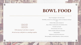 BOWL FOOD
3 bowls £20
4 bowls £25
5 bowls £30
Full amount of each choice is required
Served on trays with forks in a standing reception
Boeuf bourguignon with mash potato
Pork Belly, steamed rice, spring onions, cashews and Japanese barbeque
sauce
Chicken tikka masala, basmati rice
Spicy chicken, roasted potato and red kidney beans
Cassoulet au Canard
Fish and chips, tartar sauce
Salmon teriyaki, mushy peas and ginger
Seafood paella
Mushroom ravioli and creamy sauce
Roast pumpkin, crumbled Roquefort, walnuts, mushroom
All food might contain traces of some allergenic substances. Please let your event planner know of any guests with dietary needs in advance of your event and as soon as possible.
 