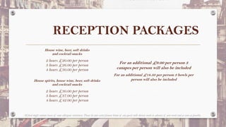 RECEPTION PACKAGES
House wine, beer, soft drinks
and cocktail snacks
2 hours £20.00 per person
3 hours £26.00 per person
4 hours £30.00 per person
House spirits, house wine, beer, soft drinks
and cocktail snacks
2 hours £30.00 per person
3 hours £37.00 per person
4 hours £42.00 per person
All food might contain traces of some allergenic substances. Please let your event planner know of any guests with dietary needs in advance of your event and as soon as possible.
For an additional £9.00 per person 3
canapes per person will also be included
For an additional £18.50 per person 3 bowls per
person will also be included
 