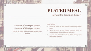 PLATED MEAL
served for lunch or dinner
Instructions:
• Choose one starter, one main and one dessert serving all your
guests
• Please also choose for any potential vegetarian guests; one
vegetarian starter and one vegetarian main course
• Let your event planner know of any dietary needs of your
guests as soon as possible
2 course £35.00 per person
3 course £42.00 per person
Prices includes tea and coffee served with
dessert
All food might contain traces of some allergenic substances. Please let your event planner know of any guests with dietary needs in advance of your event and as soon as possible.
 