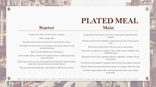 PLATED MEAL
Starter
Carpaccio of beef with devil sauce, croutons
Duck orange salad
Foie gras with chocolate and hazelnut, bacon powder, cherry
Norwegian sea trout tartare caviar, lemon pearl, grape carpaccio with
mustard dressing
Miso cod with pickled carrot and tapioca
Crab wasabi, tomato, avocado with tempura prawn, wasabi mayonnaise,
lemon dressing
Chévre goat cheese mousse, burgundy poached baby pear, salted caramel,
dried olives, beetroot biscuit and baby beetroot
Pea soup with wild mushroom, crème fraiche, truffle oil and crouton
Main
Lamb belly, French beans, carrot puree spicy tomato and black plum
compote
Chicken and Parma ham ballotine, sponge beetroot cake with pea panna
cotta
Braised beef, mash potato with earth and sea marmalade
Stone bass, avocado puree, samphire, sauce vierge, prawn tortellini citrus
hollandaise foam
Pan fried sea bass, baby vegetables, Parisian vegetables, coriander oil and
carrot puree
Seared tuna with spaghetti vegetables, pak choi and yuzu tamarin dressing
Quinoa, baby beetroot, poached pear, tomato, carrot puree, black-eyes peas
Tortelloni magro bianco with ricotta and spinach, basil cream, tomato,
mozzarella
All food might contain traces of some allergenic substances. Please let your event planner know of any guests with dietary needs in advance of your event and as soon as possible.
 