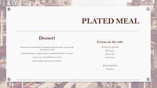 PLATED MEAL
Dessert
Passion fruit cheesecake with mango and banana base, served with
coconut ice cream
Chocolate mousse, raspberry puree, hazelnut chocolate ice cream
Lemon tart with elderflower sorbet
Crème brûlée with red velvet biscuit
Extras on the side
£3.00 per person
Mash potato
Mixed salad
French beans
£2 per person
Petit Fours
All food might contain traces of some allergenic substances. Please let your event planner know of any guests with dietary needs in advance of your event and as soon as possible.
 