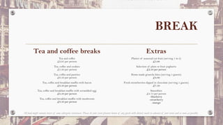 BREAK
Tea and coffee breaks
Tea and coffee
£2.95 per person
Tea, coffee and cookies
£5.30 per person
Tea, coffee and pastries
£6.50 per person
Tea, coffee and breakfast muffin with bacon
£8.50 per person
Tea, coffee and breakfast muffin with scrambled egg
£8.50 per person
Tea, coffee and breakfast muffin with mushroom
£8.50 per person
Extras
Platter of seasonal cut fruit (serving 1 to 2)
£5.00
Selection of plain or fruit yoghurts
£2.50 per person
Home made granola bites (serving 5 guests)
£4.80
Fresh strawberries dipped in chocolate (serving 5 guests)
£7.50
Smoothies
£4.75 per person
-blueberry
-strawberry
-mango
All food might contain traces of some allergenic substances. Please let your event planner know of any guests with dietary needs in advance of your event and as soon as possible.
 