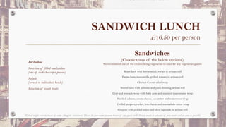 SANDWICH LUNCH
£16.50 per person
Includes:
Selection of filled sandwiches
(one of each choice per person)
Salads
(served in individual bowls)
Selection of sweet treats
Roast beef with horseradish, rocket in artisan roll
Parma ham, mozzarella, grilled tomato in artisan roll
Chicken Caesar salad wrap
Seared tuna with julienne and yuzu dressing artisan roll
Crab and avocado wrap with baby gem and mustard mayonnaise wrap
Smoked salmon, cream cheese, cucumber and watercress wrap
Grilled peppers, rocket, feta cheese and marmalade onion wrap
Gruyere with pickled onion and olive tapenade in artisan roll
Sandwiches
(Choose three of the below options)
We recommend one of the choices being vegetarian to cater for any vegetarian guests
All food might contain traces of some allergenic substances. Please let your event planner know of any guests with dietary needs in advance of your event and as soon as possible.
 
