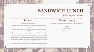 SANDWICH LUNCH
£16.50 per person
Salads
(Choose two options)
Chicken, noodles, bean sprouts, carrot, courgette, mangetout and yuzu
dressing
Chicken Caesar salad; chicken, anchovies, parmesan, smoked lettuce and
croutons
Beef, lettuce, cucumber, carrot, rice paper, coriander and miso dressing
Seared red tuna, red cabbage, carrot, cucumber, mint and coconut dressing
Salmon sashimi with pickled vegetables (gherkin, cucumber, carrot, daikon)
Mediterranean salad; feta cheese, rocket, fresh tomato, peppers, onion, basil,
mint, oregano and olive oil
Orzo salad, black olives, cucumber, red chili peppers, onion, parsley, oregano
Sweet treats
(one of each option per guest will be served)
Brownie
Mini lemon tart
Mini strawberry tart
All food might contain traces of some allergenic substances. Please let your event planner know of any guests with dietary needs in advance of your event and as soon as possible.
 