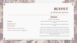 BUFFET
£ 30.00 per person
Salads
(choose one option)
Chicken, noodles, bean sprouts, carrot, courgette, mangetout and yuzu
dressing
Chicken Caesar salad; chicken, anchovies, parmesan, smoked lettuce and
croutons
Beef, lettuce, cucumber, carrot, rice paper, coriander and miso dressing
Seared red tuna, red cabbage, carrot, cucumber, mint and coconut dressing
Salmon sashimi with pickled vegetables (gherkin, cucumber, carrot, daikon)
Mediterranean salad; feta cheese, rocket, fresh tomato, peppers, onion, basil,
mint, oregano and olive oil
Orzo salad, black olives, cucumber, red chili peppers, onion, parsley, oregano
Includes:
One choice of salad
Three main courses
One dessert choice
Minimum number of 10 guests required
All served in individual bowls on a buffet table
All food might contain traces of some allergenic substances. Please let your event planner know of any guests with dietary needs in advance of your event and as soon as possible.
 