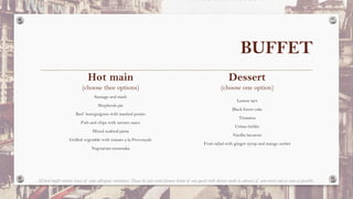 BUFFET
Dessert
(choose one option)
Lemon tart
Black forest cake
Tiramisu
Crème brûlée
Vanilla bavarois
Fruit salad with ginger syrup and mango sorbet
Hot main
(choose thee options)
Sausage and mash
Shepherds pie
Beef bourguignon with mashed potato
Fish and chips with tartare sauce
Mixed seafood pasta
Grilled vegetable with tomato a la Provençale
Vegetarian moussaka
All food might contain traces of some allergenic substances. Please let your event planner know of any guests with dietary needs in advance of your event and as soon as possible.
 
