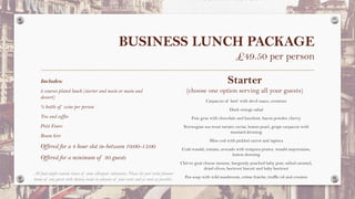 BUSINESS LUNCH PACKAGE
£49.50 per person
Includes:
2 courses plated lunch (starter and main or main and
dessert)
½ bottle of wine per person
Tea and coffee
Petit Fours
Room hire
Offered for a 4 hour slot in-between 10:00-15:00
Offered for a minimum of 30 guests
Starter
(choose one option serving all your guests)
Carpaccio of beef with devil sauce, croutons
Duck orange salad
Foie gras with chocolate and hazelnut, bacon powder, cherry
Norwegian sea trout tartare caviar, lemon pearl, grape carpaccio with
mustard dressing
Miso cod with pickled carrot and tapioca
Crab wasabi, tomato, avocado with tempura prawn, wasabi mayonnaise,
lemon dressing
Chévre goat cheese mousse, burgundy poached baby pear, salted caramel,
dried olives, beetroot biscuit and baby beetroot
Pea soup with wild mushroom, crème fraiche, truffle oil and crouton
All food might contain traces of some allergenic substances. Please let your event planner
know of any guests with dietary needs in advance of your event and as soon as possible.
 