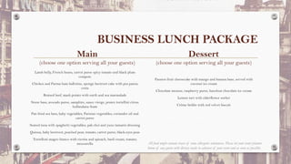 BUSINESS LUNCH PACKAGE
Main
(choose one option serving all your guests)
Dessert
(choose one option serving all your guests)
Lamb belly, French beans, carrot puree spicy tomato and black plum
compote
Chicken and Parma ham ballotine, sponge beetroot cake with pea panna
cotta
Braised beef, mash potato with earth and sea marmalade
Stone bass, avocado puree, samphire, sauce vierge, prawn tortellini citrus
hollandaise foam
Pan fried sea bass, baby vegetables, Parisian vegetables, coriander oil and
carrot puree
Seared tuna with spaghetti vegetables, pak choi and yuzu tamarin dressing
Quinoa, baby beetroot, poached pear, tomato, carrot puree, black-eyes peas
Tortelloni magro bianco with ricotta and spinach, basil cream, tomato,
mozzarella
Passion fruit cheesecake with mango and banana base, served with
coconut ice cream
Chocolate mousse, raspberry puree, hazelnut chocolate ice cream
Lemon tart with elderflower sorbet
Crème brûlée with red velvet biscuit
All food might contain traces of some allergenic substances. Please let your event planner
know of any guests with dietary needs in advance of your event and as soon as possible.
 
