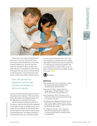 Commentary
April | May 2016	 Nursing for Women’s Health 137
to move forward. With about 84% of U.S. new-
borns being born in facilities that are not desig-
nated Baby-Friendly and less than one-fifth of all
U.S. infants being exclusively breastfed for the
recommended first 6 months of life, we can see
that we still have a long way to go (Baby-Friendly
USA, n.d.). NWH
References
Baby-Friendly USA. (n.d.). Find facilities. Albany,
NY: Author. Retrieved from https://www
.babyfriendlyusa.org/find-facilities
Biancuzzo, M. (1997). Wanted: Nurses as
change agents. AWHONN Lifelines, 1(3), 9.
doi:10.1111/j.1552-6356.1997.tb01315.x
Joint Commission. (2015). Perinatal care. Re-
trieved from http://www.jointcommission.org/
core_measure_sets.aspx
U.S. Department of Health and Human Services,
Office of the Surgeon General. (2011). The sur-
geon general’s call to action to support breastfeed-
ing. Rockville, MD: Author.
U.S. Department of Labor. (n.d.). Wage and
hour division: Break time for nursing moth-
ers. Retrieved from http://www.dol.gov/whd/
nursingmothers/
But because I am a realist, I doubt that will
be the case. I try not to criticize those initia-
tives that have been developed by several states
for their hospitals (e.g., Texas Ten Step, Key-
stone Ten, and others). These are often devel-
oped with an eye toward Baby-Friendly criteria,
but because they rely entirely or almost entirely
on self-assessment, I cannot foresee their effec-
tiveness. (I have been a Baby-Friendly Assessor
and have seen firsthand that hospitals rarely see
themselves as they really are.) Still, at least these
knock-off initiatives are helping hospitals go in
the right direction and take the first steps.
But the first steps should not be the end of
the journey, and even with all that has happened
over the past 20 years, we should not rest on our
laurels. We can celebrate, yes. But having taken
the first important steps toward evidence-based
breastfeeding practice and support of mothers
and newborns in our care, we should continue
Photo©TonyTran/flickr.com
Even with all that has
happened over the past
20 years, we should not
rest on our laurels
 