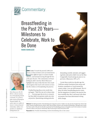 E
Abstract The lifelong benefits of breastfeeding have long been proven. Studies over the past four decades have shown that
many common hospital practices thwart rather than facilitate exclusive and extended breastfeeding. Although many strides
have been made in the past two decades to promote best breastfeeding practices in hospitals, much work remains to translate
research evidence into practice nationwide. http://dx.doi.org/10.1016/j.nwh.2016.01.005
Keywords Baby-Friendly | breastfeeding | exclusive breastfeeding | skin-to-skin contact
nwhjournal.org © 2016, AWHONN 135
Commentary
Editor’s note: To mark the journal’s 20th anni-
versary, we have invited a series of commentaries
that explore diﬀerent topics in women’s health,
obstetric, and neonatal nursing through the lens
of the past 20 years. This commentary on breast-
feeding by editor emeritus Marie Biancuzzo
highlights the many strides that have been made
and recognizes that much work remains to trans-
late the evidence on breastfeeding into practice.
I loathed hearing those seven words time
and again: “That’s the way we’ve always done
it.” . . . Everyone gave lip service to research,
but they didn’t incorporate results into clini-
cal practice. Questioning existing protocols,
demanding scientific rationale, and suggest-
ing better alternatives didn’t win me the Miss
Congeniality Award among my peers or su-
pervisors. (Biancuzzo, 1997, p. 9)
I wrote those words two decades ago, but
I still hear similar frustration from nurses and
lactation consultants as I travel around the
country today. I, too, am still frustrated. The evi-
dence for better breastfeeding practice exists,
but the integration of evidence into practice has
been woefully slow. But I, and nurses who share
my passion, have been determined to bring
about change.
Photo©iStockCollection/thinkstockphotos.com
Marie Biancuzzo, MS, RN,
IBCLC, is director of educa-
tion at Breastfeeding Outlook
in Herndon, VA, and she is
editor emerita of Nursing for
Women’s Health. The
author reports no conflicts of
interest or relevant financial
relationships. Address corre-
spondence to: info@breast
feedingoutlook.com.
Breastfeeding in
the Past 20 Years—
Milestones to
Celebrate, Work to
Be Done
MARIE BIANCUZZO
 