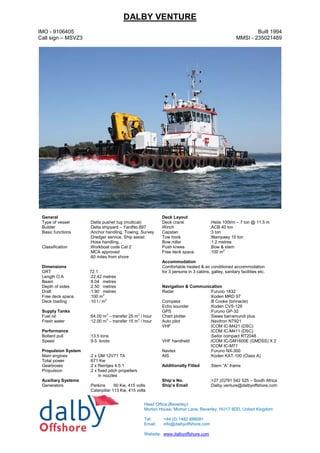 DALBY VENTURE
IMO - 9106405
Call sign – MSVZ3
Built 1994
MMSI - 235021489
General Deck Layout
Type of vessel :Delta pusher tug (multicat) Deck crane :Heila 100t/m – 7 ton @ 11.5 m
Builder :Delta shipyard – YardNo.897 Winch :ACB 40 ton
Basic functions :Anchor handling, Towing, Survey
:Dredger service, Ship assist
:Hose handling, ,
Capstan :3 ton
Tow hook :Mampaey 15 ton
Bow roller :1.2 metres
Classification :Workboat code Cat 2 Push knees :Bow & stern
:MCA approved Free deck space :100 m2
:60 miles from shore
Accommodation
Dimensions Comfortable heated & air conditioned accommodation
for 3 persons in 3 cabins, galley, sanitary facilities etc.GRT 72.1
Length O.A :22.42 metres
Beam :8.04 metres
Depth of sides :2.50 metres Navigation & Communication
Draft :1.90 metres Radar :Furuno 1832
:Koden MRD 97Free deck space :100 m2
Deck loading :10 t / m2
Compass :B Cooke (binnacle)
Echo sounder :Koden CVS-126
Supply Tanks GPS :Furuno GP-32
Fuel oil :64.00 m3
– transfer 25 m3
/ hour Chart plotter :Siewa barramundi plus
Fresh water :12.00 m3
– transfer 15 m3
/ hour Auto pilot :Navitron NT921
VHF :ICOM IC-M421 (DSC)
:ICOM IC-M411 (DSC)
:Sailor compact RT2048
Performance
Bollard pull :13.5 tons
Speed :9.5 knots VHF handheld :ICOM IC-GM1600E (GMDSS) X 2
:ICOM IC-M71
Propulsion System Navtex :Furuno NX-300
Main engines :2 x GM 12V71 TA AIS :Koden KAT-100 (Class A)
Total power :671 Kw
Gearboxes :2 x Reintjes 4.5:1 Additionally Fitted :Stern “A” frame
Propulsion :2 x fixed pitch propellers
in nozzles
Auxiliary Systems Ship’s No. :+27 (0)791 542 525 – South Africa
Generators :Perkins 60 Kw, 415 volts Ship’s Email :Dalby.venture@dalbyoffshore.com
:Caterpillar 113 Kw, 415 volts
Head Office (Beverley):
Morton House, Morton Lane, Beverley, HU17 9DD, United Kingdom
Tel: +44 (0) 1482 888081
Email: info@dalbyoffshore.com
Website: www.dalbyoffshore.com
 