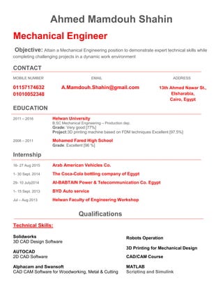 Ahmed Mamdouh Shahin
Mechanical Engineer
Objective: Attain a Mechanical Engineering position to demonstrate expert technical skills while
completing challenging projects in a dynamic work environment
CONTACT
MOBILE NUMBER EMAIL ADDRESS
01157174632 A.Mamdouh.Shahin@gmail.com
01010052348
EDUCATION
2011 – 2016 Helwan University
B.SC Mechanical Engineering – Production dep.
Grade: Very good [77%]
Project:3D printing machine based on FDM techniques Excellent [97.5%]
2008 – 2011 Mohamed Fared High School
Grade: Excellent [96 %]
Internship
16- 27 Aug 2015 Arab American Vehicles Co.
1- 30 Sept. 2014 The Coca-Cola bottling company of Egypt
29- 10 July2014 Al-BABTAIN Power & Telecommunication Co. Egypt
1- 15 Sept. 2013 BYD Auto service
Jul – Aug 2013 Helwan Faculty of Engineering Workshop
Qualifications
Technical Skills:
Solidworks
3D CAD Design Software
AUTOCAD
2D CAD Software
Alphacam and Swansoft
CAD CAM Software for Woodworking, Metal & Cutting
Robots Operation
3D Printing for Mechanical Design
CAD/CAM Course
MATLAB
Scripting and Simulink
13th Ahmed Nawar St.,
Elsharabia,
Cairo, Egypt
 