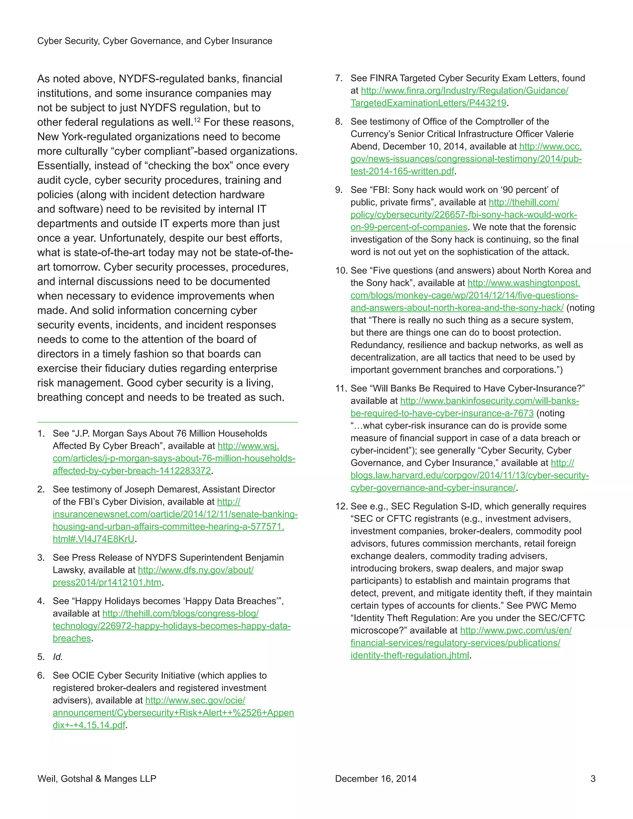 Weil, Gotshal & Manges LLP 3
As noted above, NYDFS-regulated banks, financial
institutions, and some insurance companies may
not be subject to just NYDFS regulation, but to
other federal regulations as well.12
For these reasons,
New York-regulated organizations need to become
more culturally “cyber compliant”-based organizations.
Essentially, instead of “checking the box” once every
audit cycle, cyber security procedures, training and
policies (along with incident detection hardware
and software) need to be revisited by internal IT
departments and outside IT experts more than just
once a year. Unfortunately, despite our best efforts,
what is state-of-the-art today may not be state-of-the-
art tomorrow. Cyber security processes, procedures,
and internal discussions need to be documented
when necessary to evidence improvements when
made. And solid information concerning cyber
security events, incidents, and incident responses
needs to come to the attention of the board of
directors in a timely fashion so that boards can
exercise their fiduciary duties regarding enterprise
risk management. Good cyber security is a living,
breathing concept and needs to be treated as such.
1.	 See “J.P. Morgan Says About 76 Million Households
Affected By Cyber Breach”, available at http://www.wsj.
com/articles/j-p-morgan-says-about-76-million-households-
affected-by-cyber-breach-1412283372.
2.	 See testimony of Joseph Demarest, Assistant Director
of the FBI’s Cyber Division, available at http://
insurancenewsnet.com/oarticle/2014/12/11/senate-banking-
housing-and-urban-affairs-committee-hearing-a-577571.
html#.VI4J74E8KrU.
3.	 See Press Release of NYDFS Superintendent Benjamin
Lawsky, available at http://www.dfs.ny.gov/about/
press2014/pr1412101.htm.
4.	 See “Happy Holidays becomes ‘Happy Data Breaches’”,
available at http://thehill.com/blogs/congress-blog/
technology/226972-happy-holidays-becomes-happy-data-
breaches.
5.	 Id.
6.	 See OCIE Cyber Security Initiative (which applies to
registered broker-dealers and registered investment
advisers), available at http://www.sec.gov/ocie/
announcement/Cybersecurity+Risk+Alert++%2526+Appen
dix+-+4.15.14.pdf.
7.	 See FINRA Targeted Cyber Security Exam Letters, found
at http://www.finra.org/Industry/Regulation/Guidance/
TargetedExaminationLetters/P443219.
8.	 See testimony of Office of the Comptroller of the
Currency’s Senior Critical Infrastructure Officer Valerie
Abend, December 10, 2014, available at http://www.occ.
gov/news-issuances/congressional-testimony/2014/pub-
test-2014-165-written.pdf.
9.	 See “FBI: Sony hack would work on ‘90 percent’ of
public, private firms”, available at http://thehill.com/
policy/cybersecurity/226657-fbi-sony-hack-would-work-
on-99-percent-of-companies. We note that the forensic
investigation of the Sony hack is continuing, so the final
word is not out yet on the sophistication of the attack.
10.	See “Five questions (and answers) about North Korea and
the Sony hack”, available at http://www.washingtonpost.
com/blogs/monkey-cage/wp/2014/12/14/five-questions-
and-answers-about-north-korea-and-the-sony-hack/ (noting
that “There is really no such thing as a secure system,
but there are things one can do to boost protection.
Redundancy, resilience and backup networks, as well as
decentralization, are all tactics that need to be used by
important government branches and corporations.”)
11.	See “Will Banks Be Required to Have Cyber-Insurance?”
available at http://www.bankinfosecurity.com/will-banks-
be-required-to-have-cyber-insurance-a-7673 (noting
“…what cyber-risk insurance can do is provide some
measure of financial support in case of a data breach or
cyber-incident”); see generally “Cyber Security, Cyber
Governance, and Cyber Insurance,” available at http://
blogs.law.harvard.edu/corpgov/2014/11/13/cyber-security-
cyber-governance-and-cyber-insurance/.
12.	See e.g., SEC Regulation S-ID, which generally requires
“SEC or CFTC registrants (e.g., investment advisers,
investment companies, broker-dealers, commodity pool
advisors, futures commission merchants, retail foreign
exchange dealers, commodity trading advisers,
introducing brokers, swap dealers, and major swap
participants) to establish and maintain programs that
detect, prevent, and mitigate identity theft, if they maintain
certain types of accounts for clients.” See PWC Memo
“Identity Theft Regulation: Are you under the SEC/CFTC
microscope?” available at http://www.pwc.com/us/en/
financial-services/regulatory-services/publications/
identity-theft-regulation.jhtml.
Cyber Security, Cyber Governance, and Cyber Insurance
December 16, 2014
 