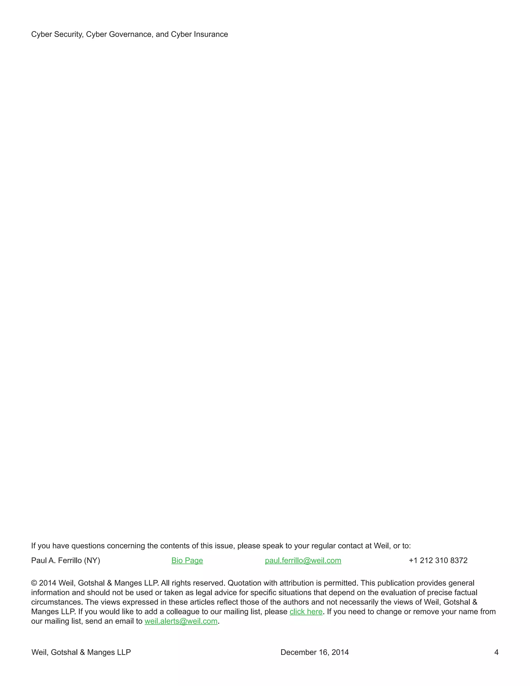 Weil, Gotshal & Manges LLP 4
Cyber Security, Cyber Governance, and Cyber Insurance
December 16, 2014
If you have questions concerning the contents of this issue, please speak to your regular contact at Weil, or to:
Paul A. Ferrillo (NY)	 Bio Page	 paul.ferrillo@weil.com	 +1 212 310 8372
© 2014 Weil, Gotshal & Manges LLP. All rights reserved. Quotation with attribution is permitted. This publication provides general
information and should not be used or taken as legal advice for specific situations that depend on the evaluation of precise factual
circumstances. The views expressed in these articles reflect those of the authors and not necessarily the views of Weil, Gotshal &
Manges LLP. If you would like to add a colleague to our mailing list, please click here. If you need to change or remove your name from
our mailing list, send an email to weil.alerts@weil.com.
 