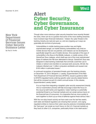 Weil, Gotshal & Manges LLP
Though other more notorious cyber security breaches have recently flooded
the news, there can be no question that some of the more startling breaches
have involved major financial institutions.1
Indeed, the cyber threats to the
banking industry are real and upon us, and are cropping up in ways we
potentially did not think of previously:
Vulnerabilities in mobile banking pose another new and highly
sophisticated danger, as mobile banking vulnerabilities may exist on
mobile devices that are not patched, and malware can be developed to
specifically target the use of mobile devices. One example of this type of
vulnerability is the Zeus-in-the-Middle malware, a mobile version of the
GameOver Zeus malware, which itself was one of the most sophisticated
types of malware the FBI ever attempted to disrupt. GameOver Zeus was
designed to steal banking credentials that criminals could then use to
initiate or redirect wire transfers to overseas bank accounts. All told, the
malware infected over 1 million computers worldwide and caused over
$100 million in estimated losses.2
In continued recognition of persistent threats upon the banking industry,
on December 10, 2014, Benjamin J. Lawsky, Superintendent of the New
York Department of Financial Services (NYDFS), issued a guidance letter
to NYDFS-regulated banks outlining specific cyber security-related factors
that will be reviewed as part of a bank’s annual review. In this release,
Superintendent Lawsky stated:
It is our hope that integrating a targeted cyber security assessment directly
into our examination process will help encourage a laser-like focus on
this issue by both banks and regulators. Cyber hacking is a potentially
existential threat to our financial markets and can wreak serious havoc on
the financial lives of consumers. It is imperative that we move quickly to
work together to shore up our lines of defense against these serious risks.3
With the non-stop breach activity we have seen over the last few weeks,
both state and federal regulators are showing their concern, and urging
regulated entities to improve their cyber security postures immediately before
the “bad guys” can wreak as much havoc on the U.S. financial markets as
they have on other U.S. companies, particularly those in the retail sector.4
Alert
Cyber Security,
Cyber Governance,
and Cyber Insurance
December 16, 2014
New York
Department
of Financial
Services Issues
Cyber Security
Guidance Letter
By Paul A. Ferrillo
 