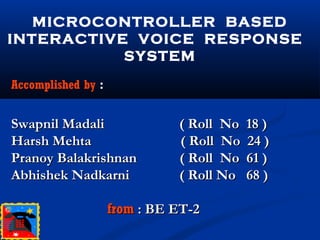 MICROCONTROLLER BASED
INTERACTIVE VOICE RESPONSE
SYSTEM
Accomplished by :
Swapnil Madali ( Roll No 18 )Swapnil Madali ( Roll No 18 )
Harsh Mehta ( Roll No 24 )Harsh Mehta ( Roll No 24 )
Pranoy Balakrishnan ( Roll No 61 )Pranoy Balakrishnan ( Roll No 61 )
Abhishek Nadkarni ( Roll No 68 )Abhishek Nadkarni ( Roll No 68 )
fromfrom : BE ET-2: BE ET-2
 