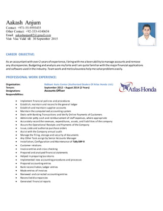 Aakash Anjum
Contact: +971-55-9593435
Other Contact: +92-333-4140654
Email: aakashanjum82@gmail.com
Visit Visa Valid till: 30 September 2015
CAREER OBJECTIVE:
As an accountantwithover2 yearsof experience,Ibringwithme a keenabilitytomanage accountsandremove
any discrepancies.Budgetingandanalysisare myforte andI am quite familiarwiththe majorfinancial applications
and software usedinthe industry.Teamwork andmeticulousnesshelpme solveproblemseasily.
PROFESSIONAL WORK EXPERIENCE:
Organization: Rabbani Auto Center (Authorized Dealers Of Atlas Honda Ltd.)
Tenure: September 2012 – August 2014 (2 Years)
Designations: Accounts Officer
Responsibilities:
 Implement financial policies and procedures
 Establish, maintain and reconcile the general ledger
 Establish and maintain supplier accounts
 Maintain the computerized accounting system
 Deals with Banking Transactions and Verify Online Payments of Customers
 Administer petty cash and reimbursement of staff expenses, where appropriate
 Accurately record the revenues, expenditures, assets, and liabilities of the company
 Assure the Operational Receipts and Payments of the Company
 Issue, code and authorize purchase orders
 Assist with the Company annual audit
 Manage the filing, storage and security of documents
 Any Other Task assign by Senior Accounts Manager
 Installation, Configuration and Maintenance of Tally ERP-9
 Customer relations
 Invoiceentries and cross checking
 Prepared and analyzed financial statements
 Helped in preparingtax returns
 Implemented new accountingprocedures and processes
 Prepared accountingentries
 Bank reconciliation,Ledger entries
 Made entries of invoices
 Reviewed and corrected accountingentries
 Reconciled discrepancies
 Generated financial reports
 