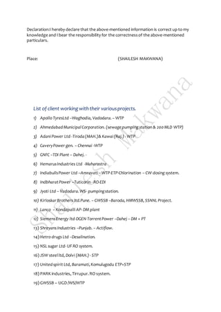 Declaration:I hereby declare that the above-mentioned information is correct up to my
knowledge and I bear the responsibility for the correctnessof the above-mentioned
particulars.
Place: (SHAILESH MAKWANA)
List of client working with their variousprojects.
1) Apollo TyresLtd –Waghodia, Vadodara.– WTP
2) AhmedabadMunicipalCorporation. (sewagepumping station & 200 MLD WTP)
3) AdaniPower Ltd -Tiroda(MAH.)& Kawai(Raj.) - WTP
4) CaveryPower gen. – Chennai -WTP
5) GNFC –TDI Plant – Dahej. -
6) HemarusIndustries Ltd -Maharastra
7) IndiabullsPower Ltd –Amravati –WTP-ETP-Chlorination – CW dosing system.
8) IndbharatPower –Tuticorin - RO-EDI
9) Jyoti Ltd – Vadodara.WS- pumpingstation.
10) KirloskarBrothers ltd.Pune. – GWSSB –Baroda, HMWSSB, SSNNL Project.
11) Lanco – KondapalliAP- DM plant
12) SiemensEnergy ltd-DGEN-TorrentPower –Dahej – DM + PT
13) Shreyans Industries –Punjab. – Actiflow.
14) Hetro drugs Ltd –Desalination.
15) NSL sugar Ltd- UF RO system.
16) JSW steelltd, Dolvi (MAH.) - STP
17) Unitedspirit Ltd, Baramati,Komulugodu ETP+STP
18) PARK industries, Tirrupur.RO system.
19) GWSSB – UGD /WS/WTP
 