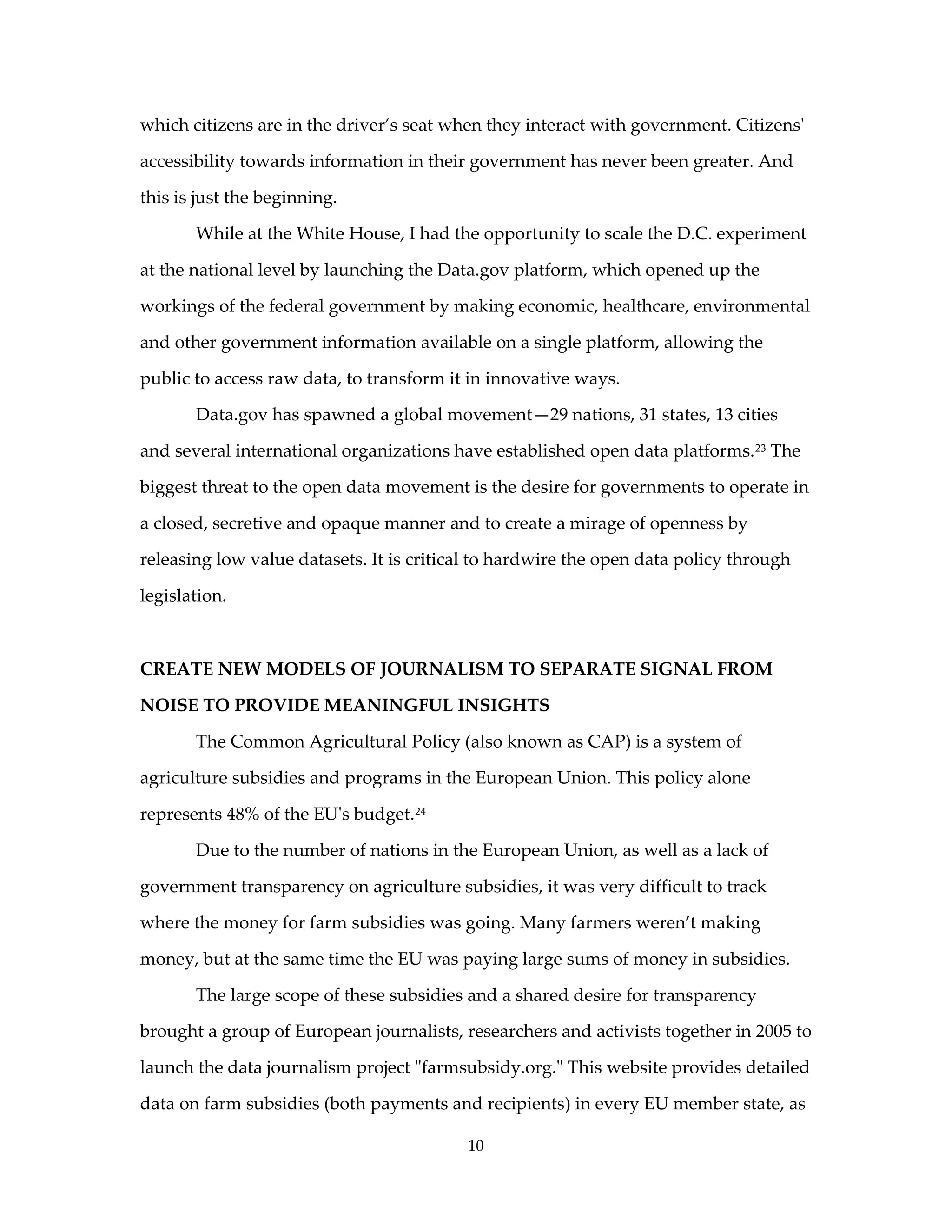which citizens are in the driver’s seat when they interact with government. Citizens'

accessibility towards information in their government has never been greater. And

this is just the beginning.

       While at the White House, I had the opportunity to scale the D.C. experiment

at the national level by launching the Data.gov platform, which opened up the

workings of the federal government by making economic, healthcare, environmental

and other government information available on a single platform, allowing the

public to access raw data, to transform it in innovative ways.

       Data.gov has spawned a global movement—29 nations, 31 states, 13 cities

and several international organizations have established open data platforms. 23 The

biggest threat to the open data movement is the desire for governments to operate in

a closed, secretive and opaque manner and to create a mirage of openness by

releasing low value datasets. It is critical to hardwire the open data policy through

legislation.



CREATE NEW MODELS OF JOURNALISM TO SEPARATE SIGNAL FROM

NOISE TO PROVIDE MEANINGFUL INSIGHTS

       The Common Agricultural Policy (also known as CAP) is a system of

agriculture subsidies and programs in the European Union. This policy alone

represents 48% of the EU's budget. 24

       Due to the number of nations in the European Union, as well as a lack of

government transparency on agriculture subsidies, it was very difficult to track

where the money for farm subsidies was going. Many farmers weren’t making

money, but at the same time the EU was paying large sums of money in subsidies.

       The large scope of these subsidies and a shared desire for transparency

brought a group of European journalists, researchers and activists together in 2005 to

launch the data journalism project "farmsubsidy.org." This website provides detailed

data on farm subsidies (both payments and recipients) in every EU member state, as

                                          10
 