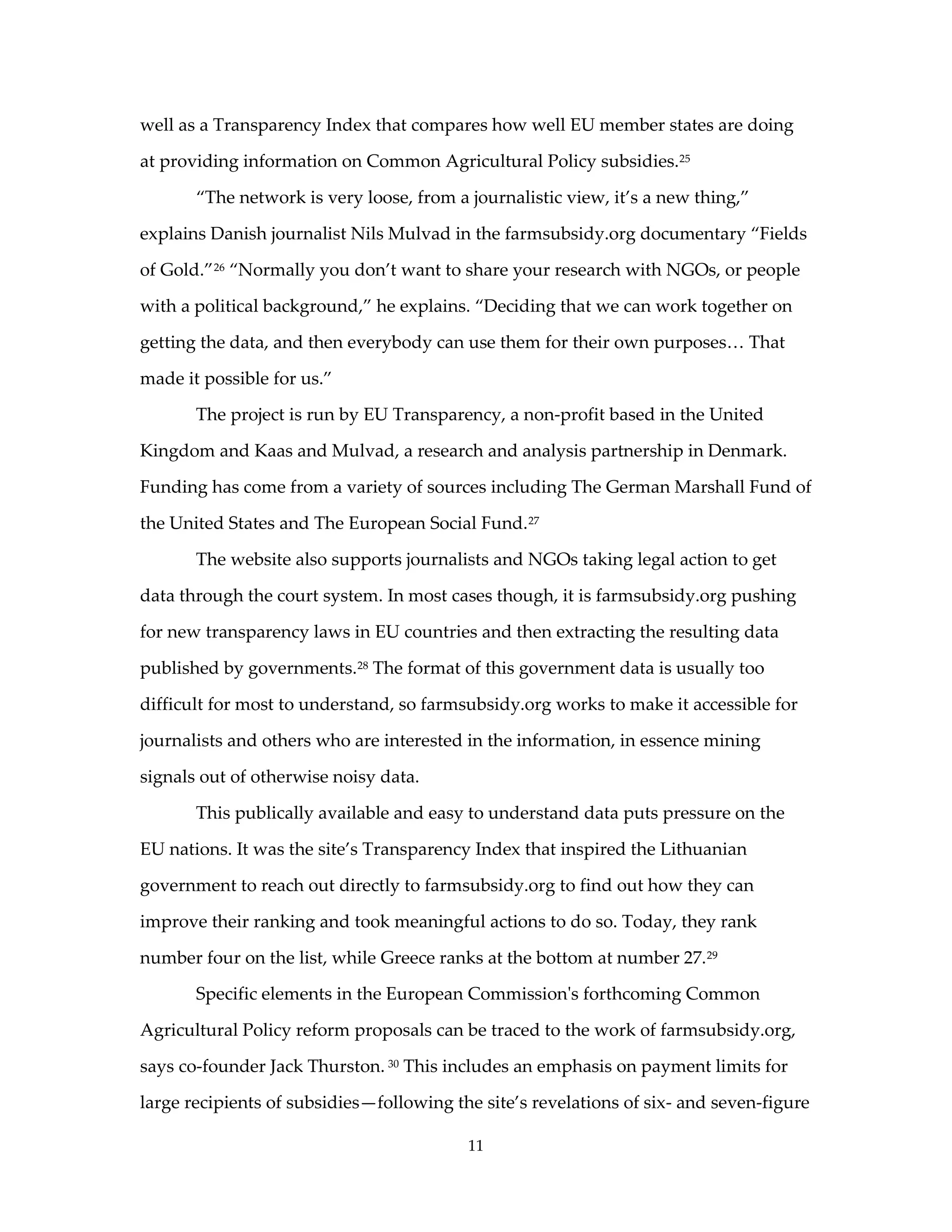 well as a Transparency Index that compares how well EU member states are doing

at providing information on Common Agricultural Policy subsidies. 25

       “The network is very loose, from a journalistic view, it’s a new thing,”

explains Danish journalist Nils Mulvad in the farmsubsidy.org documentary “Fields

of Gold.” 26 “Normally you don’t want to share your research with NGOs, or people

with a political background,” he explains. “Deciding that we can work together on

getting the data, and then everybody can use them for their own purposes… That

made it possible for us.”

       The project is run by EU Transparency, a non-profit based in the United

Kingdom and Kaas and Mulvad, a research and analysis partnership in Denmark.

Funding has come from a variety of sources including The German Marshall Fund of

the United States and The European Social Fund. 27

       The website also supports journalists and NGOs taking legal action to get

data through the court system. In most cases though, it is farmsubsidy.org pushing

for new transparency laws in EU countries and then extracting the resulting data

published by governments. 28 The format of this government data is usually too

difficult for most to understand, so farmsubsidy.org works to make it accessible for

journalists and others who are interested in the information, in essence mining

signals out of otherwise noisy data.

       This publically available and easy to understand data puts pressure on the

EU nations. It was the site’s Transparency Index that inspired the Lithuanian

government to reach out directly to farmsubsidy.org to find out how they can

improve their ranking and took meaningful actions to do so. Today, they rank

number four on the list, while Greece ranks at the bottom at number 27. 29

       Specific elements in the European Commission's forthcoming Common

Agricultural Policy reform proposals can be traced to the work of farmsubsidy.org,

says co-founder Jack Thurston. 30 This includes an emphasis on payment limits for

large recipients of subsidies—following the site’s revelations of six- and seven-figure

                                          11
 
