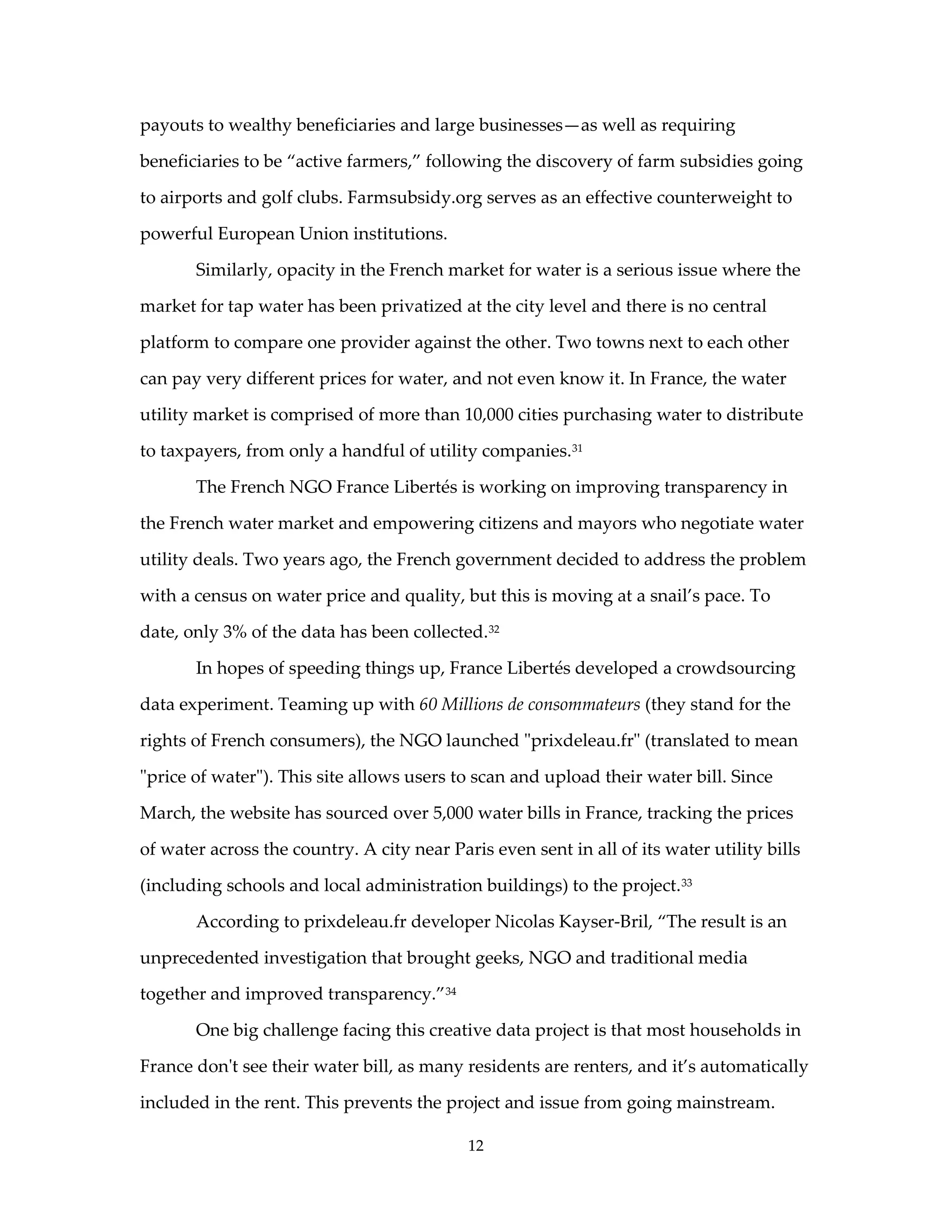 payouts to wealthy beneficiaries and large businesses—as well as requiring

beneficiaries to be “active farmers,” following the discovery of farm subsidies going

to airports and golf clubs. Farmsubsidy.org serves as an effective counterweight to

powerful European Union institutions.

       Similarly, opacity in the French market for water is a serious issue where the

market for tap water has been privatized at the city level and there is no central

platform to compare one provider against the other. Two towns next to each other

can pay very different prices for water, and not even know it. In France, the water

utility market is comprised of more than 10,000 cities purchasing water to distribute

to taxpayers, from only a handful of utility companies. 31

       The French NGO France Libertés is working on improving transparency in

the French water market and empowering citizens and mayors who negotiate water

utility deals. Two years ago, the French government decided to address the problem

with a census on water price and quality, but this is moving at a snail’s pace. To

date, only 3% of the data has been collected. 32

       In hopes of speeding things up, France Libertés developed a crowdsourcing

data experiment. Teaming up with 60 Millions de consommateurs (they stand for the

rights of French consumers), the NGO launched "prixdeleau.fr" (translated to mean

"price of water"). This site allows users to scan and upload their water bill. Since

March, the website has sourced over 5,000 water bills in France, tracking the prices

of water across the country. A city near Paris even sent in all of its water utility bills

(including schools and local administration buildings) to the project. 33

       According to prixdeleau.fr developer Nicolas Kayser-Bril, “The result is an

unprecedented investigation that brought geeks, NGO and traditional media

together and improved transparency.” 34

       One big challenge facing this creative data project is that most households in

France don't see their water bill, as many residents are renters, and it’s automatically

included in the rent. This prevents the project and issue from going mainstream.

                                            12
 