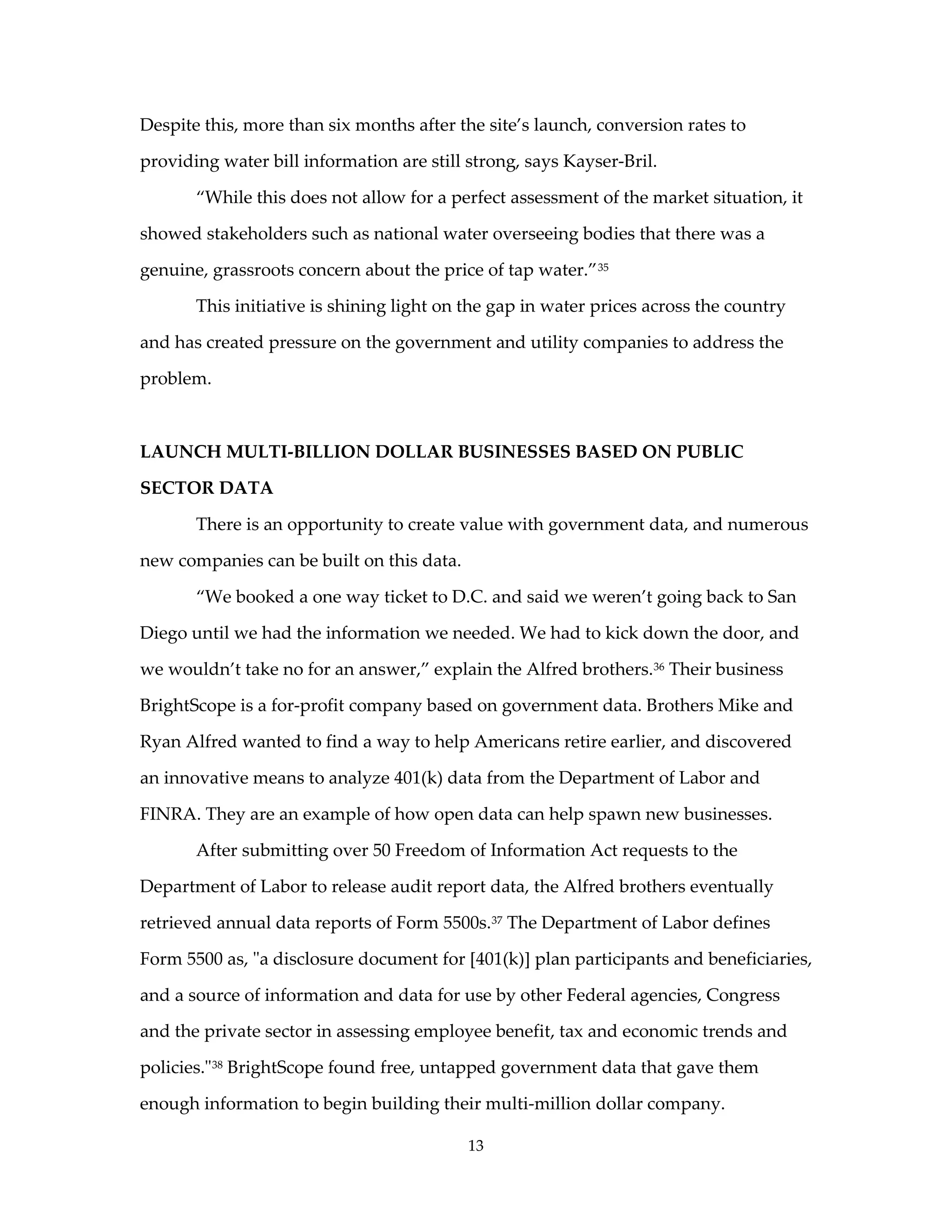 Despite this, more than six months after the site’s launch, conversion rates to

providing water bill information are still strong, says Kayser-Bril.

       “While this does not allow for a perfect assessment of the market situation, it

showed stakeholders such as national water overseeing bodies that there was a

genuine, grassroots concern about the price of tap water.” 35

       This initiative is shining light on the gap in water prices across the country

and has created pressure on the government and utility companies to address the

problem.



LAUNCH MULTI-BILLION DOLLAR BUSINESSES BASED ON PUBLIC

SECTOR DATA

       There is an opportunity to create value with government data, and numerous

new companies can be built on this data.

       “We booked a one way ticket to D.C. and said we weren’t going back to San

Diego until we had the information we needed. We had to kick down the door, and

we wouldn’t take no for an answer,” explain the Alfred brothers.36 Their business

BrightScope is a for-profit company based on government data. Brothers Mike and

Ryan Alfred wanted to find a way to help Americans retire earlier, and discovered

an innovative means to analyze 401(k) data from the Department of Labor and

FINRA. They are an example of how open data can help spawn new businesses.

       After submitting over 50 Freedom of Information Act requests to the

Department of Labor to release audit report data, the Alfred brothers eventually

retrieved annual data reports of Form 5500s. 37 The Department of Labor defines

Form 5500 as, "a disclosure document for [401(k)] plan participants and beneficiaries,

and a source of information and data for use by other Federal agencies, Congress

and the private sector in assessing employee benefit, tax and economic trends and

policies." 38 BrightScope found free, untapped government data that gave them

enough information to begin building their multi-million dollar company.

                                           13
 