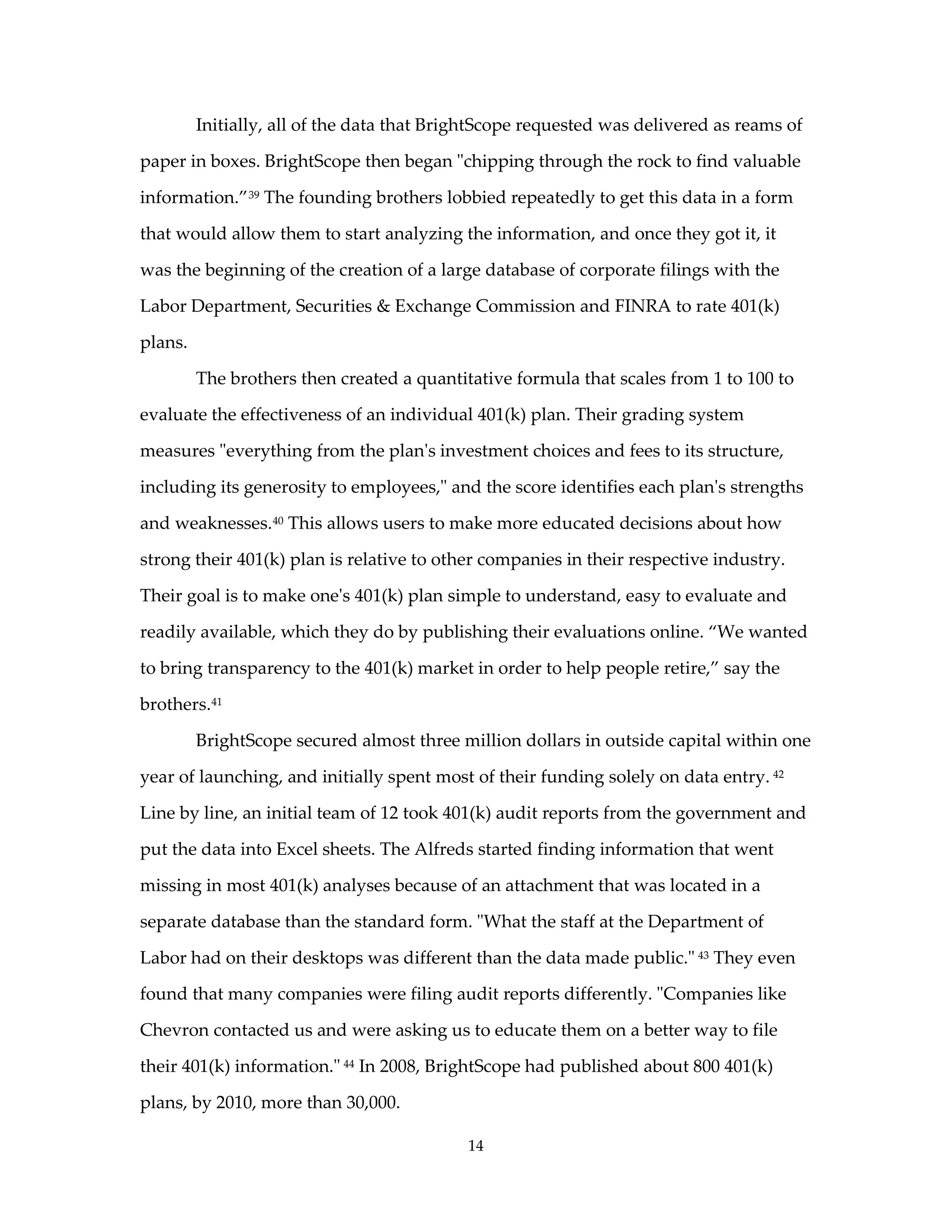 Initially, all of the data that BrightScope requested was delivered as reams of

paper in boxes. BrightScope then began "chipping through the rock to find valuable

information.” 39 The founding brothers lobbied repeatedly to get this data in a form

that would allow them to start analyzing the information, and once they got it, it

was the beginning of the creation of a large database of corporate filings with the

Labor Department, Securities & Exchange Commission and FINRA to rate 401(k)

plans.

         The brothers then created a quantitative formula that scales from 1 to 100 to

evaluate the effectiveness of an individual 401(k) plan. Their grading system

measures "everything from the plan's investment choices and fees to its structure,

including its generosity to employees," and the score identifies each plan's strengths

and weaknesses. 40 This allows users to make more educated decisions about how

strong their 401(k) plan is relative to other companies in their respective industry.

Their goal is to make one's 401(k) plan simple to understand, easy to evaluate and

readily available, which they do by publishing their evaluations online. “We wanted

to bring transparency to the 401(k) market in order to help people retire,” say the

brothers. 41

         BrightScope secured almost three million dollars in outside capital within one

year of launching, and initially spent most of their funding solely on data entry. 42

Line by line, an initial team of 12 took 401(k) audit reports from the government and

put the data into Excel sheets. The Alfreds started finding information that went

missing in most 401(k) analyses because of an attachment that was located in a

separate database than the standard form. "What the staff at the Department of

Labor had on their desktops was different than the data made public." 43 They even

found that many companies were filing audit reports differently. "Companies like

Chevron contacted us and were asking us to educate them on a better way to file

their 401(k) information." 44 In 2008, BrightScope had published about 800 401(k)

plans, by 2010, more than 30,000.

                                            14
 