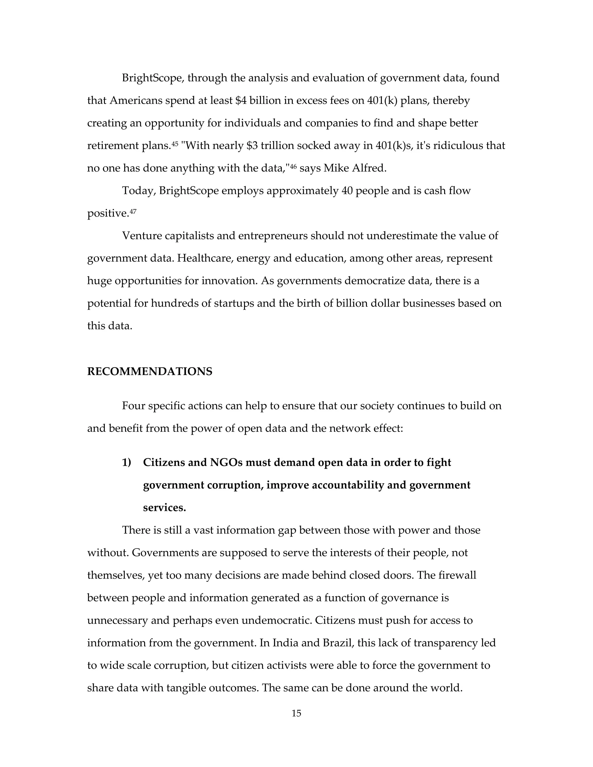 BrightScope, through the analysis and evaluation of government data, found

that Americans spend at least $4 billion in excess fees on 401(k) plans, thereby

creating an opportunity for individuals and companies to find and shape better

retirement plans. 45 "With nearly $3 trillion socked away in 401(k)s, it's ridiculous that

no one has done anything with the data," 46 says Mike Alfred.

        Today, BrightScope employs approximately 40 people and is cash flow

positive. 47

        Venture capitalists and entrepreneurs should not underestimate the value of

government data. Healthcare, energy and education, among other areas, represent

huge opportunities for innovation. As governments democratize data, there is a

potential for hundreds of startups and the birth of billion dollar businesses based on

this data.



RECOMMENDATIONS


        Four specific actions can help to ensure that our society continues to build on

and benefit from the power of open data and the network effect:


        1)     Citizens and NGOs must demand open data in order to fight

               government corruption, improve accountability and government

               services.

        There is still a vast information gap between those with power and those

without. Governments are supposed to serve the interests of their people, not

themselves, yet too many decisions are made behind closed doors. The firewall

between people and information generated as a function of governance is

unnecessary and perhaps even undemocratic. Citizens must push for access to

information from the government. In India and Brazil, this lack of transparency led

to wide scale corruption, but citizen activists were able to force the government to

share data with tangible outcomes. The same can be done around the world.

                                           15
 