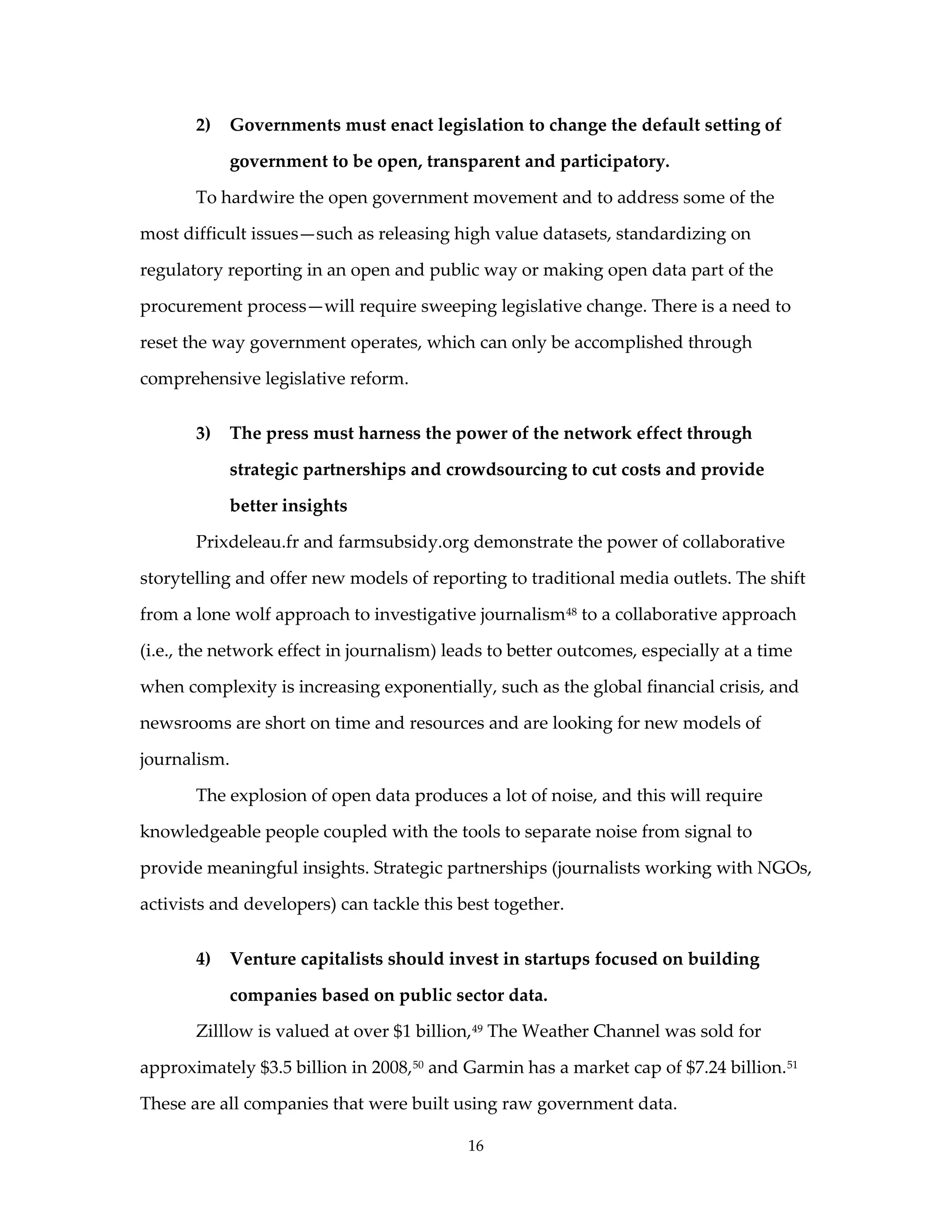2)   Governments must enact legislation to change the default setting of

            government to be open, transparent and participatory.

       To hardwire the open government movement and to address some of the

most difficult issues—such as releasing high value datasets, standardizing on

regulatory reporting in an open and public way or making open data part of the

procurement process—will require sweeping legislative change. There is a need to

reset the way government operates, which can only be accomplished through

comprehensive legislative reform.


       3)   The press must harness the power of the network effect through

            strategic partnerships and crowdsourcing to cut costs and provide

            better insights

       Prixdeleau.fr and farmsubsidy.org demonstrate the power of collaborative

storytelling and offer new models of reporting to traditional media outlets. The shift

from a lone wolf approach to investigative journalism 48 to a collaborative approach

(i.e., the network effect in journalism) leads to better outcomes, especially at a time

when complexity is increasing exponentially, such as the global financial crisis, and

newsrooms are short on time and resources and are looking for new models of

journalism.

       The explosion of open data produces a lot of noise, and this will require

knowledgeable people coupled with the tools to separate noise from signal to

provide meaningful insights. Strategic partnerships (journalists working with NGOs,

activists and developers) can tackle this best together.


       4)   Venture capitalists should invest in startups focused on building

            companies based on public sector data.

       Zilllow is valued at over $1 billion, 49 The Weather Channel was sold for

approximately $3.5 billion in 2008, 50 and Garmin has a market cap of $7.24 billion. 51

These are all companies that were built using raw government data.

                                           16
 