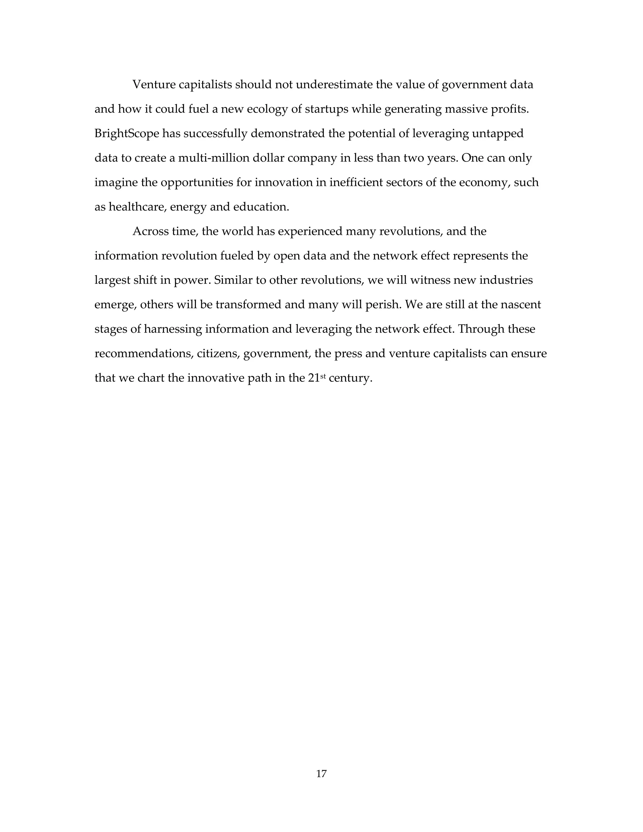 Venture capitalists should not underestimate the value of government data

and how it could fuel a new ecology of startups while generating massive profits.

BrightScope has successfully demonstrated the potential of leveraging untapped

data to create a multi-million dollar company in less than two years. One can only

imagine the opportunities for innovation in inefficient sectors of the economy, such

as healthcare, energy and education.

       Across time, the world has experienced many revolutions, and the

information revolution fueled by open data and the network effect represents the

largest shift in power. Similar to other revolutions, we will witness new industries

emerge, others will be transformed and many will perish. We are still at the nascent

stages of harnessing information and leveraging the network effect. Through these

recommendations, citizens, government, the press and venture capitalists can ensure

that we chart the innovative path in the 21st century.




                                           17
 