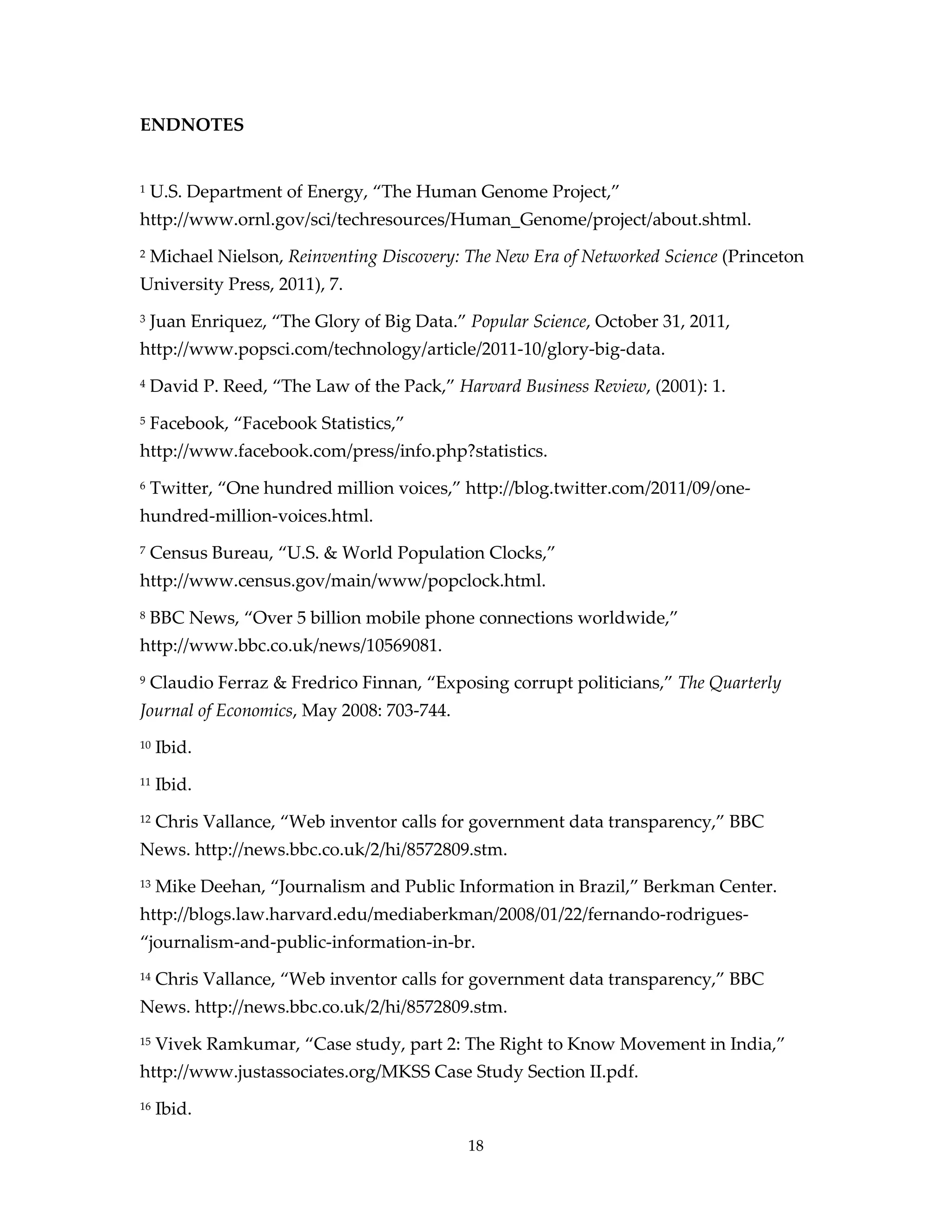 ENDNOTES


1   U.S. Department of Energy, “The Human Genome Project,”
http://www.ornl.gov/sci/techresources/Human_Genome/project/about.shtml.
2   Michael Nielson, Reinventing Discovery: The New Era of Networked Science (Princeton
University Press, 2011), 7.
3   Juan Enriquez, “The Glory of Big Data.” Popular Science, October 31, 2011,
http://www.popsci.com/technology/article/2011-10/glory-big-data.
4   David P. Reed, “The Law of the Pack,” Harvard Business Review, (2001): 1.
5   Facebook, “Facebook Statistics,”
http://www.facebook.com/press/info.php?statistics.
6   Twitter, “One hundred million voices,” http://blog.twitter.com/2011/09/one-
hundred-million-voices.html.
7   Census Bureau, “U.S. & World Population Clocks,”
http://www.census.gov/main/www/popclock.html.
8   BBC News, “Over 5 billion mobile phone connections worldwide,”
http://www.bbc.co.uk/news/10569081.
9   Claudio Ferraz & Fredrico Finnan, “Exposing corrupt politicians,” The Quarterly
Journal of Economics, May 2008: 703-744.
10   Ibid.
11   Ibid.
12   Chris Vallance, “Web inventor calls for government data transparency,” BBC
News. http://news.bbc.co.uk/2/hi/8572809.stm.
13   Mike Deehan, “Journalism and Public Information in Brazil,” Berkman Center.
http://blogs.law.harvard.edu/mediaberkman/2008/01/22/fernando-rodrigues-
“journalism-and-public-information-in-br.
14   Chris Vallance, “Web inventor calls for government data transparency,” BBC
News. http://news.bbc.co.uk/2/hi/8572809.stm.
15   Vivek Ramkumar, “Case study, part 2: The Right to Know Movement in India,”
http://www.justassociates.org/MKSS Case Study Section II.pdf.
16   Ibid.

                                            18
 