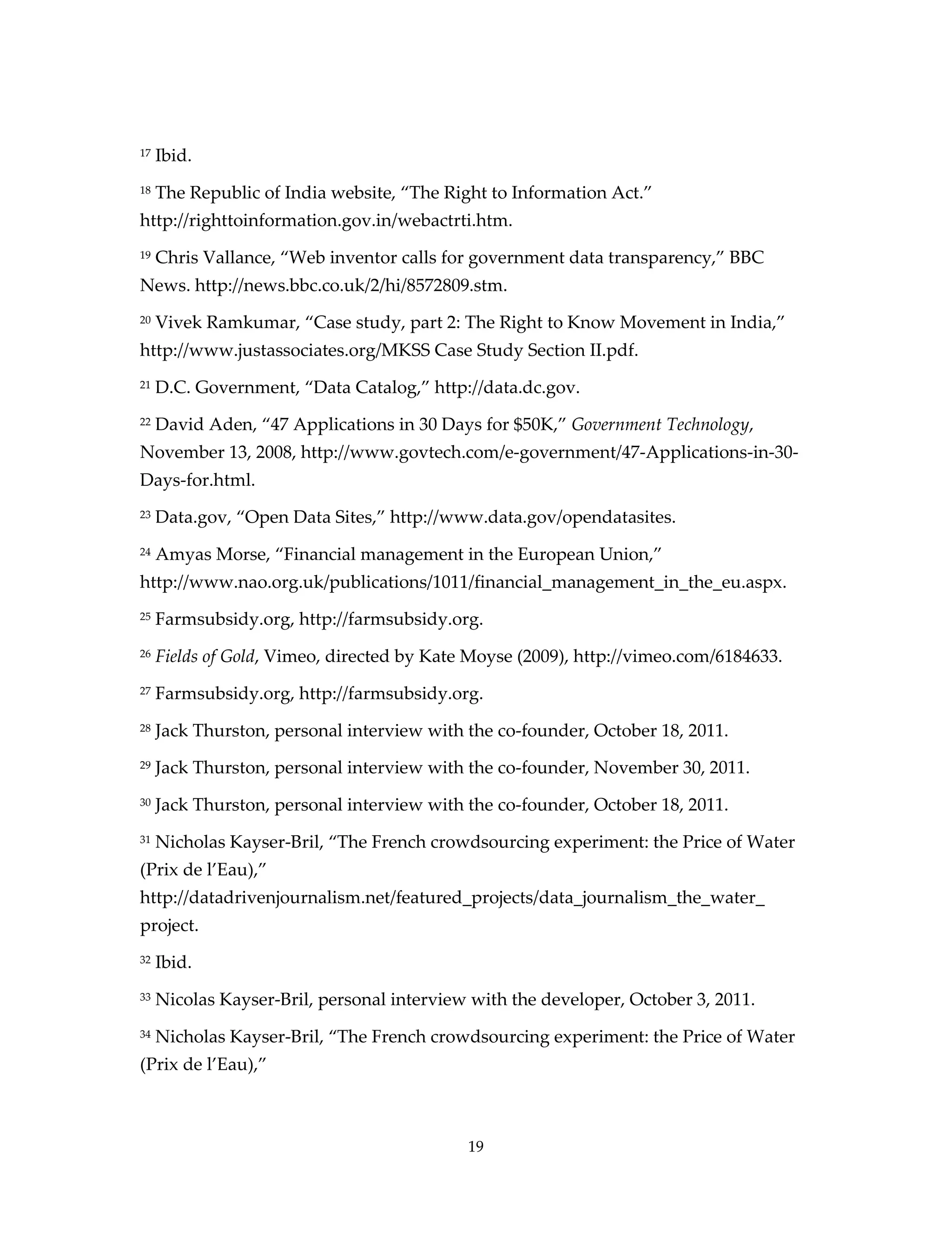 17   Ibid.
18   The Republic of India website, “The Right to Information Act.”
http://righttoinformation.gov.in/webactrti.htm.
19   Chris Vallance, “Web inventor calls for government data transparency,” BBC
News. http://news.bbc.co.uk/2/hi/8572809.stm.
20   Vivek Ramkumar, “Case study, part 2: The Right to Know Movement in India,”
http://www.justassociates.org/MKSS Case Study Section II.pdf.
21   D.C. Government, “Data Catalog,” http://data.dc.gov.
22   David Aden, “47 Applications in 30 Days for $50K,” Government Technology,
November 13, 2008, http://www.govtech.com/e-government/47-Applications-in-30-
Days-for.html.
23   Data.gov, “Open Data Sites,” http://www.data.gov/opendatasites.
24   Amyas Morse, “Financial management in the European Union,”
http://www.nao.org.uk/publications/1011/financial_management_in_the_eu.aspx.
25   Farmsubsidy.org, http://farmsubsidy.org.
26   Fields of Gold, Vimeo, directed by Kate Moyse (2009), http://vimeo.com/6184633.
27   Farmsubsidy.org, http://farmsubsidy.org.
28   Jack Thurston, personal interview with the co-founder, October 18, 2011.
29   Jack Thurston, personal interview with the co-founder, November 30, 2011.
30   Jack Thurston, personal interview with the co-founder, October 18, 2011.
31   Nicholas Kayser-Bril, “The French crowdsourcing experiment: the Price of Water
(Prix de l’Eau),”
http://datadrivenjournalism.net/featured_projects/data_journalism_the_water_
project.
32   Ibid.
33   Nicolas Kayser-Bril, personal interview with the developer, October 3, 2011.
34   Nicholas Kayser-Bril, “The French crowdsourcing experiment: the Price of Water
(Prix de l’Eau),”



                                            19
 
