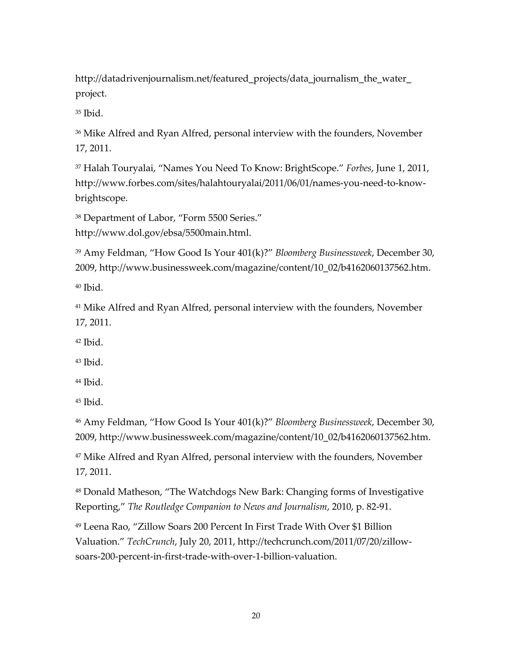 http://datadrivenjournalism.net/featured_projects/data_journalism_the_water_
project.
35   Ibid.
36   Mike Alfred and Ryan Alfred, personal interview with the founders, November
17, 2011.
37   Halah Touryalai, “Names You Need To Know: BrightScope.” Forbes, June 1, 2011,
http://www.forbes.com/sites/halahtouryalai/2011/06/01/names-you-need-to-know-
brightscope.
38   Department of Labor, “Form 5500 Series.”
http://www.dol.gov/ebsa/5500main.html.
39   Amy Feldman, “How Good Is Your 401(k)?” Bloomberg Businessweek, December 30,
2009, http://www.businessweek.com/magazine/content/10_02/b4162060137562.htm.
40   Ibid.
41   Mike Alfred and Ryan Alfred, personal interview with the founders, November
17, 2011.
42   Ibid.
43   Ibid.
44   Ibid.
45   Ibid.
46   Amy Feldman, “How Good Is Your 401(k)?” Bloomberg Businessweek, December 30,
2009, http://www.businessweek.com/magazine/content/10_02/b4162060137562.htm.
47   Mike Alfred and Ryan Alfred, personal interview with the founders, November
17, 2011.
48   Donald Matheson, “The Watchdogs New Bark: Changing forms of Investigative
Reporting,” The Routledge Companion to News and Journalism, 2010, p. 82-91.
49   Leena Rao, “Zillow Soars 200 Percent In First Trade With Over $1 Billion
Valuation.” TechCrunch, July 20, 2011, http://techcrunch.com/2011/07/20/zillow-
soars-200-percent-in-first-trade-with-over-1-billion-valuation.




                                            20
 