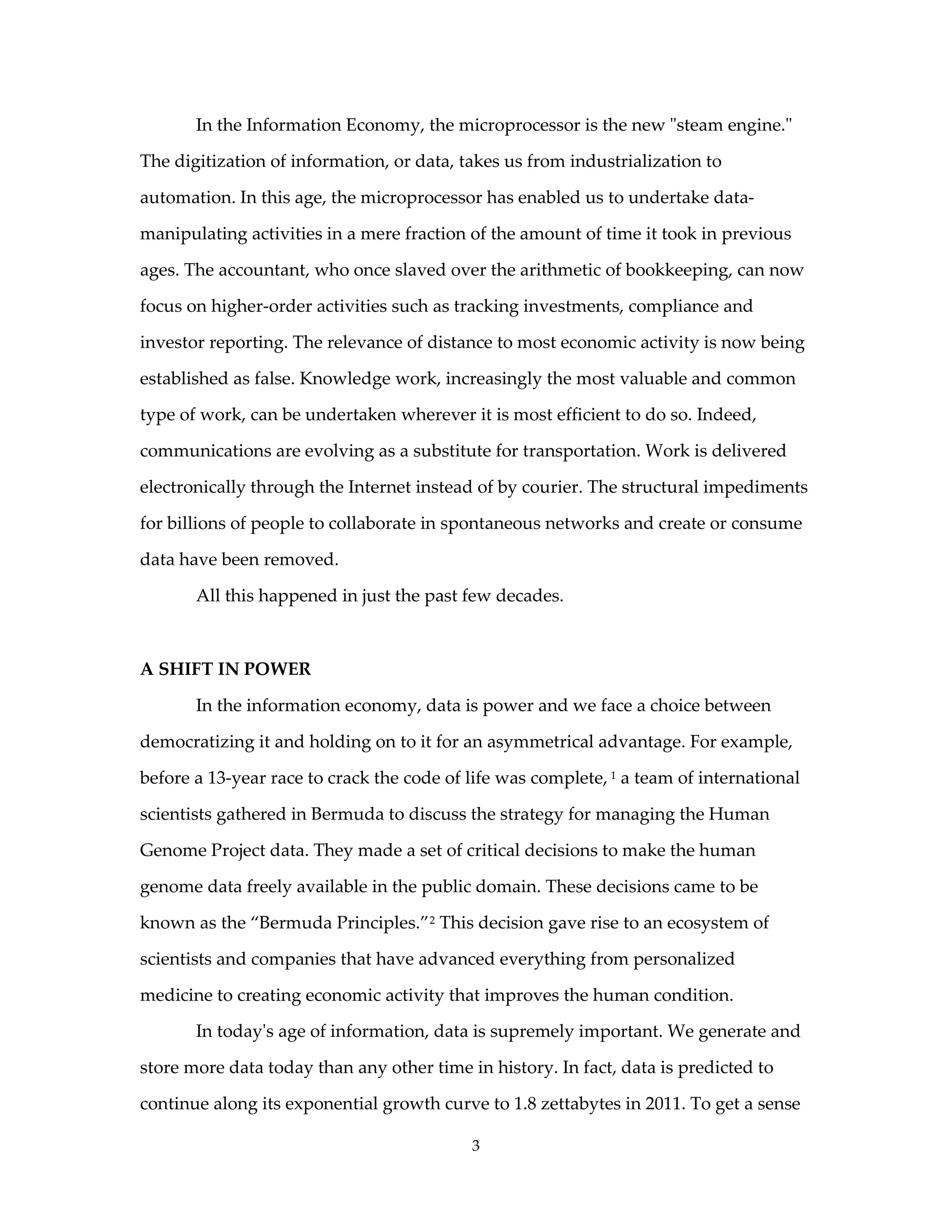 In the Information Economy, the microprocessor is the new "steam engine."

The digitization of information, or data, takes us from industrialization to

automation. In this age, the microprocessor has enabled us to undertake data-

manipulating activities in a mere fraction of the amount of time it took in previous

ages. The accountant, who once slaved over the arithmetic of bookkeeping, can now

focus on higher-order activities such as tracking investments, compliance and

investor reporting. The relevance of distance to most economic activity is now being

established as false. Knowledge work, increasingly the most valuable and common

type of work, can be undertaken wherever it is most efficient to do so. Indeed,

communications are evolving as a substitute for transportation. Work is delivered

electronically through the Internet instead of by courier. The structural impediments

for billions of people to collaborate in spontaneous networks and create or consume

data have been removed.

       All this happened in just the past few decades.



A SHIFT IN POWER

       In the information economy, data is power and we face a choice between

democratizing it and holding on to it for an asymmetrical advantage. For example,

before a 13-year race to crack the code of life was complete, 1 a team of international

scientists gathered in Bermuda to discuss the strategy for managing the Human

Genome Project data. They made a set of critical decisions to make the human

genome data freely available in the public domain. These decisions came to be

known as the “Bermuda Principles.” 2 This decision gave rise to an ecosystem of

scientists and companies that have advanced everything from personalized

medicine to creating economic activity that improves the human condition.

       In today's age of information, data is supremely important. We generate and

store more data today than any other time in history. In fact, data is predicted to

continue along its exponential growth curve to 1.8 zettabytes in 2011. To get a sense

                                           3
 