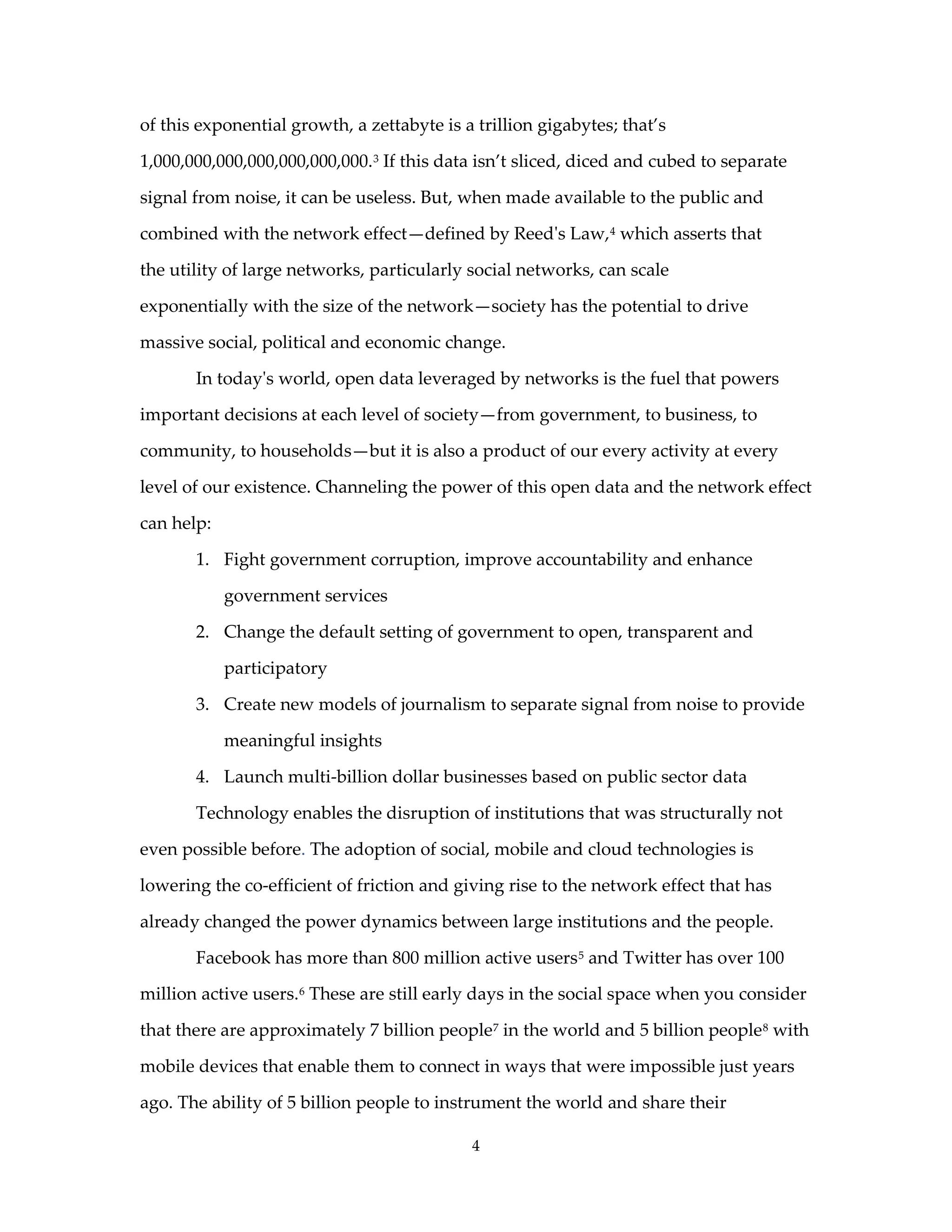 of this exponential growth, a zettabyte is a trillion gigabytes; that’s

1,000,000,000,000,000,000,000. 3 If this data isn’t sliced, diced and cubed to separate

signal from noise, it can be useless. But, when made available to the public and

combined with the network effect—defined by Reed's Law, 4 which asserts that

the utility of large networks, particularly social networks, can scale

exponentially with the size of the network—society has the potential to drive

massive social, political and economic change.

       In today's world, open data leveraged by networks is the fuel that powers

important decisions at each level of society—from government, to business, to

community, to households—but it is also a product of our every activity at every

level of our existence. Channeling the power of this open data and the network effect

can help:

       1. Fight government corruption, improve accountability and enhance

            government services

       2. Change the default setting of government to open, transparent and

            participatory

       3. Create new models of journalism to separate signal from noise to provide

            meaningful insights

       4. Launch multi-billion dollar businesses based on public sector data

       Technology enables the disruption of institutions that was structurally not

even possible before. The adoption of social, mobile and cloud technologies is

lowering the co-efficient of friction and giving rise to the network effect that has

already changed the power dynamics between large institutions and the people.

       Facebook has more than 800 million active users 5 and Twitter has over 100

million active users. 6 These are still early days in the social space when you consider

that there are approximately 7 billion people 7 in the world and 5 billion people 8 with

mobile devices that enable them to connect in ways that were impossible just years

ago. The ability of 5 billion people to instrument the world and share their

                                            4
 