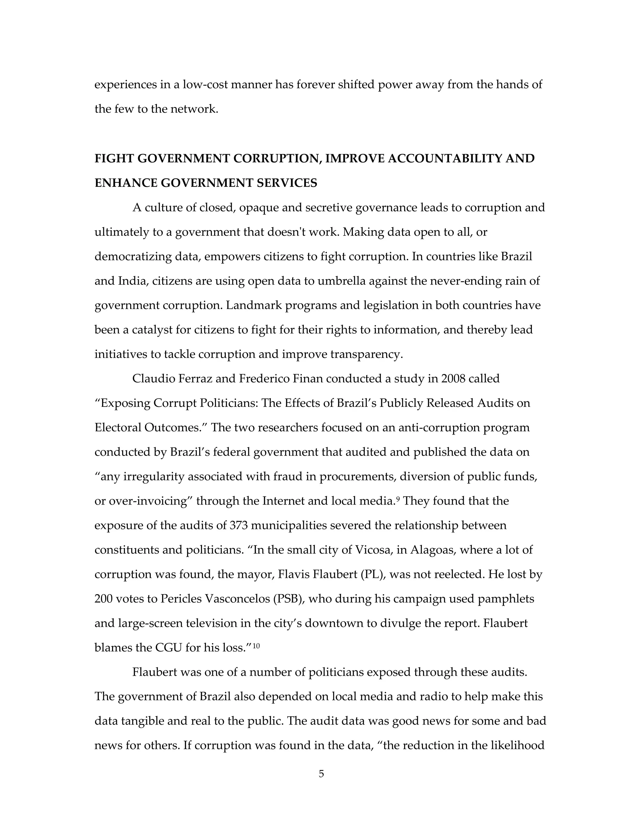 experiences in a low-cost manner has forever shifted power away from the hands of

the few to the network.



FIGHT GOVERNMENT CORRUPTION, IMPROVE ACCOUNTABILITY AND

ENHANCE GOVERNMENT SERVICES

       A culture of closed, opaque and secretive governance leads to corruption and

ultimately to a government that doesn't work. Making data open to all, or

democratizing data, empowers citizens to fight corruption. In countries like Brazil

and India, citizens are using open data to umbrella against the never-ending rain of

government corruption. Landmark programs and legislation in both countries have

been a catalyst for citizens to fight for their rights to information, and thereby lead

initiatives to tackle corruption and improve transparency.

       Claudio Ferraz and Frederico Finan conducted a study in 2008 called

“Exposing Corrupt Politicians: The Effects of Brazil’s Publicly Released Audits on

Electoral Outcomes.” The two researchers focused on an anti-corruption program

conducted by Brazil’s federal government that audited and published the data on

“any irregularity associated with fraud in procurements, diversion of public funds,

or over-invoicing” through the Internet and local media. 9 They found that the

exposure of the audits of 373 municipalities severed the relationship between

constituents and politicians. “In the small city of Vicosa, in Alagoas, where a lot of

corruption was found, the mayor, Flavis Flaubert (PL), was not reelected. He lost by

200 votes to Pericles Vasconcelos (PSB), who during his campaign used pamphlets

and large-screen television in the city’s downtown to divulge the report. Flaubert

blames the CGU for his loss.” 10

       Flaubert was one of a number of politicians exposed through these audits.

The government of Brazil also depended on local media and radio to help make this

data tangible and real to the public. The audit data was good news for some and bad

news for others. If corruption was found in the data, “the reduction in the likelihood

                                            5
 