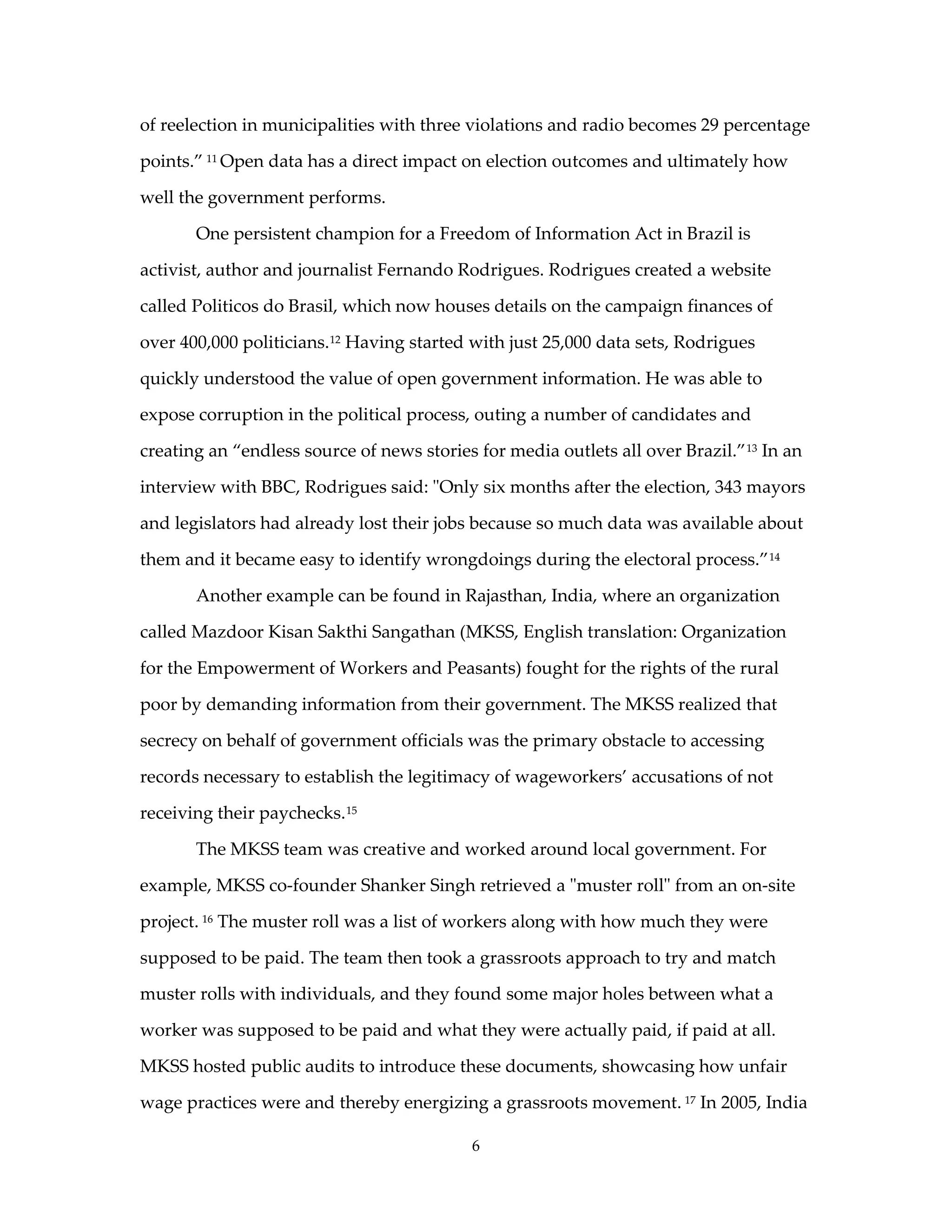 of reelection in municipalities with three violations and radio becomes 29 percentage

points.” 11 Open data has a direct impact on election outcomes and ultimately how

well the government performs.

       One persistent champion for a Freedom of Information Act in Brazil is

activist, author and journalist Fernando Rodrigues. Rodrigues created a website

called Politicos do Brasil, which now houses details on the campaign finances of

over 400,000 politicians.12 Having started with just 25,000 data sets, Rodrigues

quickly understood the value of open government information. He was able to

expose corruption in the political process, outing a number of candidates and

creating an “endless source of news stories for media outlets all over Brazil.” 13 In an

interview with BBC, Rodrigues said: "Only six months after the election, 343 mayors

and legislators had already lost their jobs because so much data was available about

them and it became easy to identify wrongdoings during the electoral process.” 14

       Another example can be found in Rajasthan, India, where an organization

called Mazdoor Kisan Sakthi Sangathan (MKSS, English translation: Organization

for the Empowerment of Workers and Peasants) fought for the rights of the rural

poor by demanding information from their government. The MKSS realized that

secrecy on behalf of government officials was the primary obstacle to accessing

records necessary to establish the legitimacy of wageworkers’ accusations of not

receiving their paychecks. 15

       The MKSS team was creative and worked around local government. For

example, MKSS co-founder Shanker Singh retrieved a "muster roll" from an on-site

project. 16 The muster roll was a list of workers along with how much they were

supposed to be paid. The team then took a grassroots approach to try and match

muster rolls with individuals, and they found some major holes between what a

worker was supposed to be paid and what they were actually paid, if paid at all.

MKSS hosted public audits to introduce these documents, showcasing how unfair

wage practices were and thereby energizing a grassroots movement. 17 In 2005, India

                                            6
 
